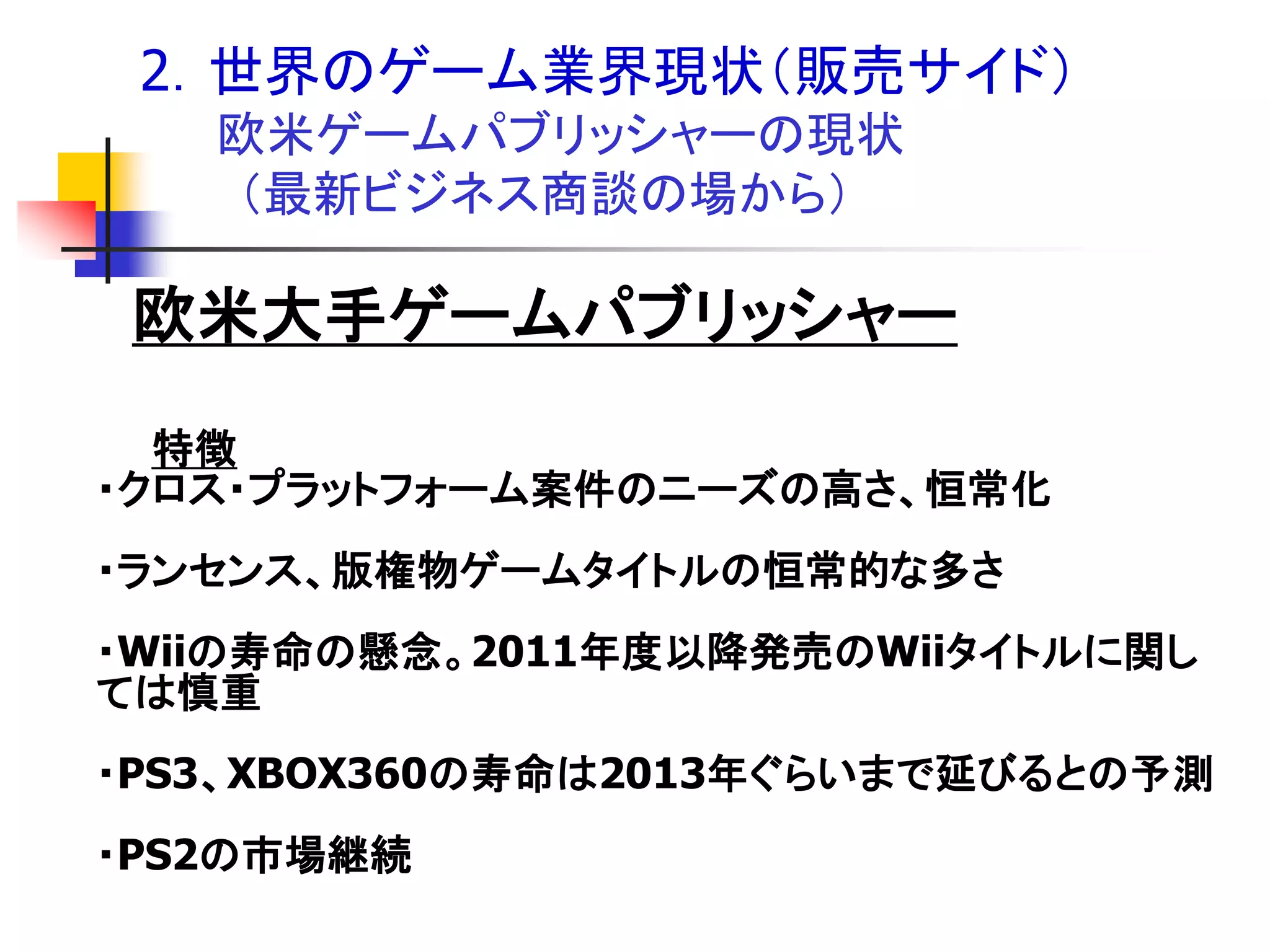 2．世界のゲーム業界現状＇販売サイド（
   欧米ゲームパブリッシャーの現状
   ＇最新ビジネス商談の場から（

 欧米大手ゲームパブリッシャー
  特徴
・クロス・プラットフォーム案件のニーズの高さ、恒常化
・ランセンス、版権物ゲームタイトルの恒常的な多さ
・Wiiの寿命の懸念。2011年度以降発売のWiiタイトルに関し
ては慎重
・PS3、XBOX360の寿命は2013年ぐらいまで延びるとの予測
・PS2の市場継続
 