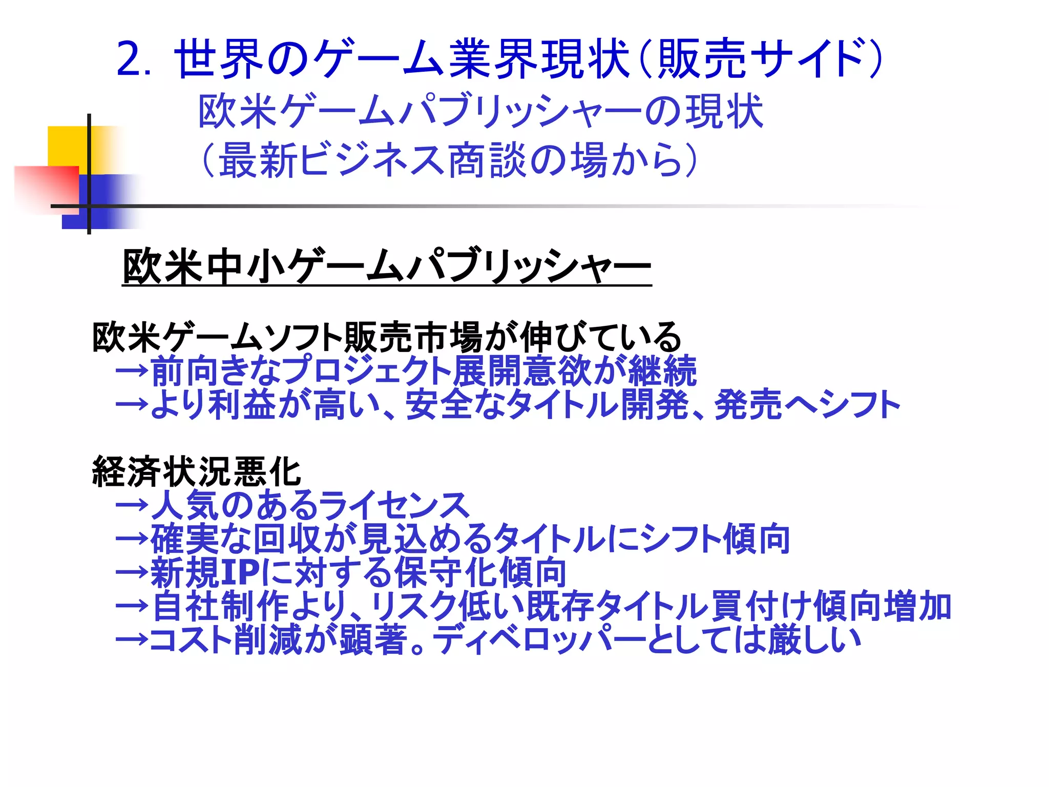 2．世界のゲーム業界現状＇販売サイド（
   欧米ゲームパブリッシャーの現状
   ＇最新ビジネス商談の場から（

欧米中小ゲームパブリッシャー
欧米ゲームソフト販売市場が伸びている
 →前向きなプロジェクト展開意欲が継続
 →より利益が高い、安全なタイトル開発、発売へシフト
経済状況悪化
 →人気のあるライセンス
 →確実な回収が見込めるタイトルにシフト傾向
 →新規IPに対する保守化傾向
 →自社制作より、リスク低い既存タイトル買付け傾向増加
 →コスト削減が顕著。ディベロッパーとしては厳しい
 