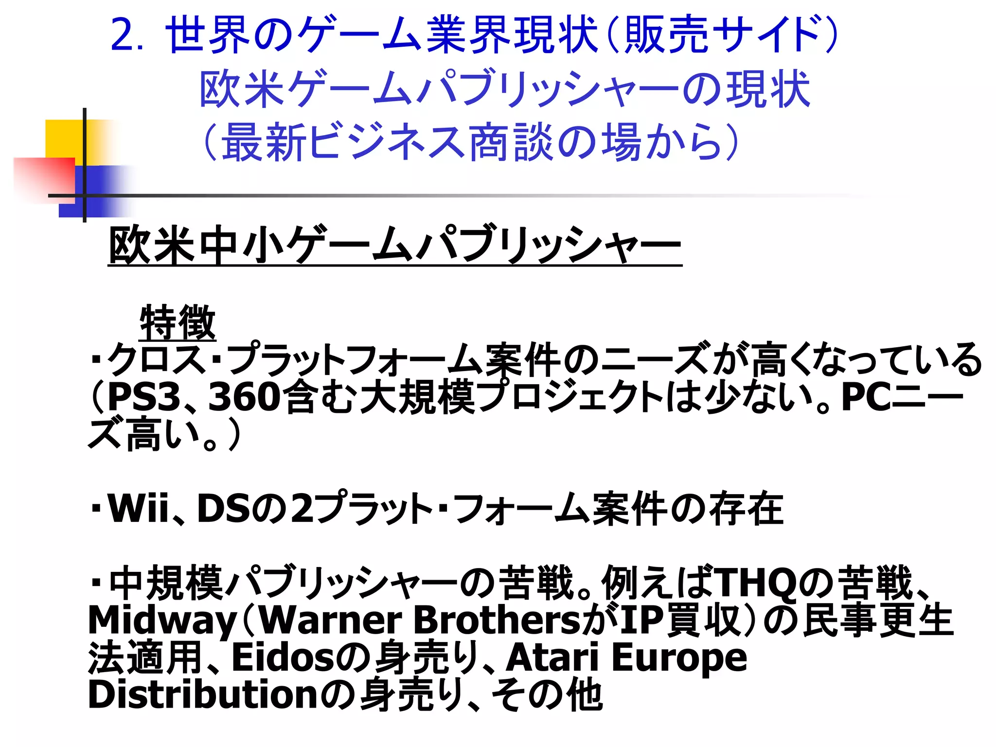 2．世界のゲーム業界現状＇販売サイド（
   欧米ゲームパブリッシャーの現状
   ＇最新ビジネス商談の場から（

欧米中小ゲームパブリッシャー
  特徴
・クロス・プラットフォーム案件のニーズが高くなっている
＇PS3、360含む大規模プロジェクトは尐ない。PCニー
ズ高い。（
・Wii、DSの2プラット・フォーム案件の存在
・中規模パブリッシャーの苦戦。例えばTHQの苦戦、
Midway＇Warner BrothersがIP買収（の民事更生
法適用、Eidosの身売り、Atari Europe
Distributionの身売り、その他
 