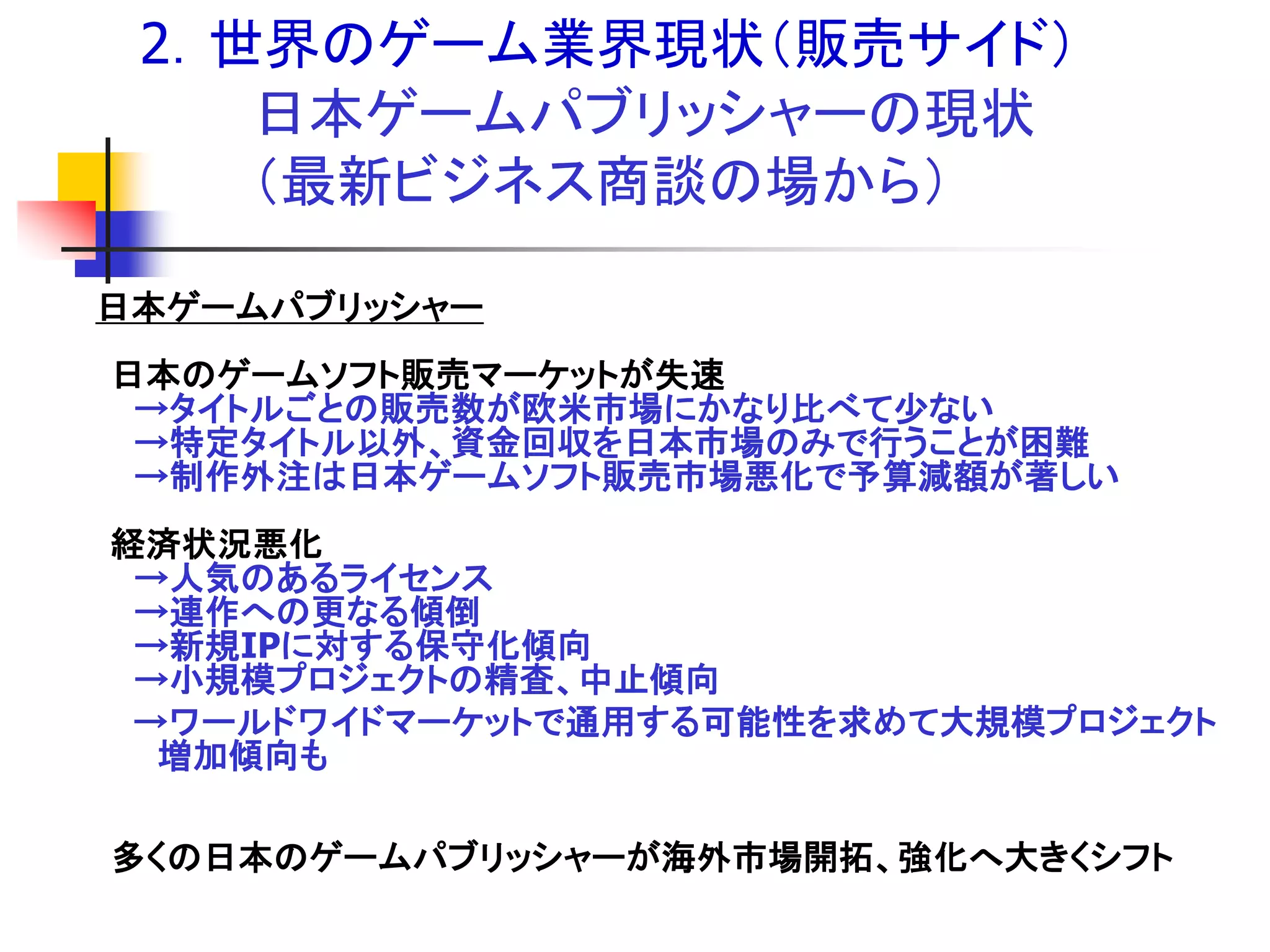 2．世界のゲーム業界現状＇販売サイド（
    日本ゲームパブリッシャーの現状
    ＇最新ビジネス商談の場から（

日本ゲームパブリッシャー
日本のゲームソフト販売マーケットが失速
 →タイトルごとの販売数が欧米市場にかなり比べて尐ない
 →特定タイトル以外、資金回収を日本市場のみで行うことが困難
 →制作外注は日本ゲームソフト販売市場悪化で予算減額が著しい
経済状況悪化
 →人気のあるライセンス
 →連作への更なる傾倒
 →新規IPに対する保守化傾向
 →小規模プロジェクトの精査、中止傾向
 →ワールドワイドマーケットで通用する可能性を求めて大規模プロジェクト
  増加傾向も

多くの日本のゲームパブリッシャーが海外市場開拓、強化へ大きくシフト
 