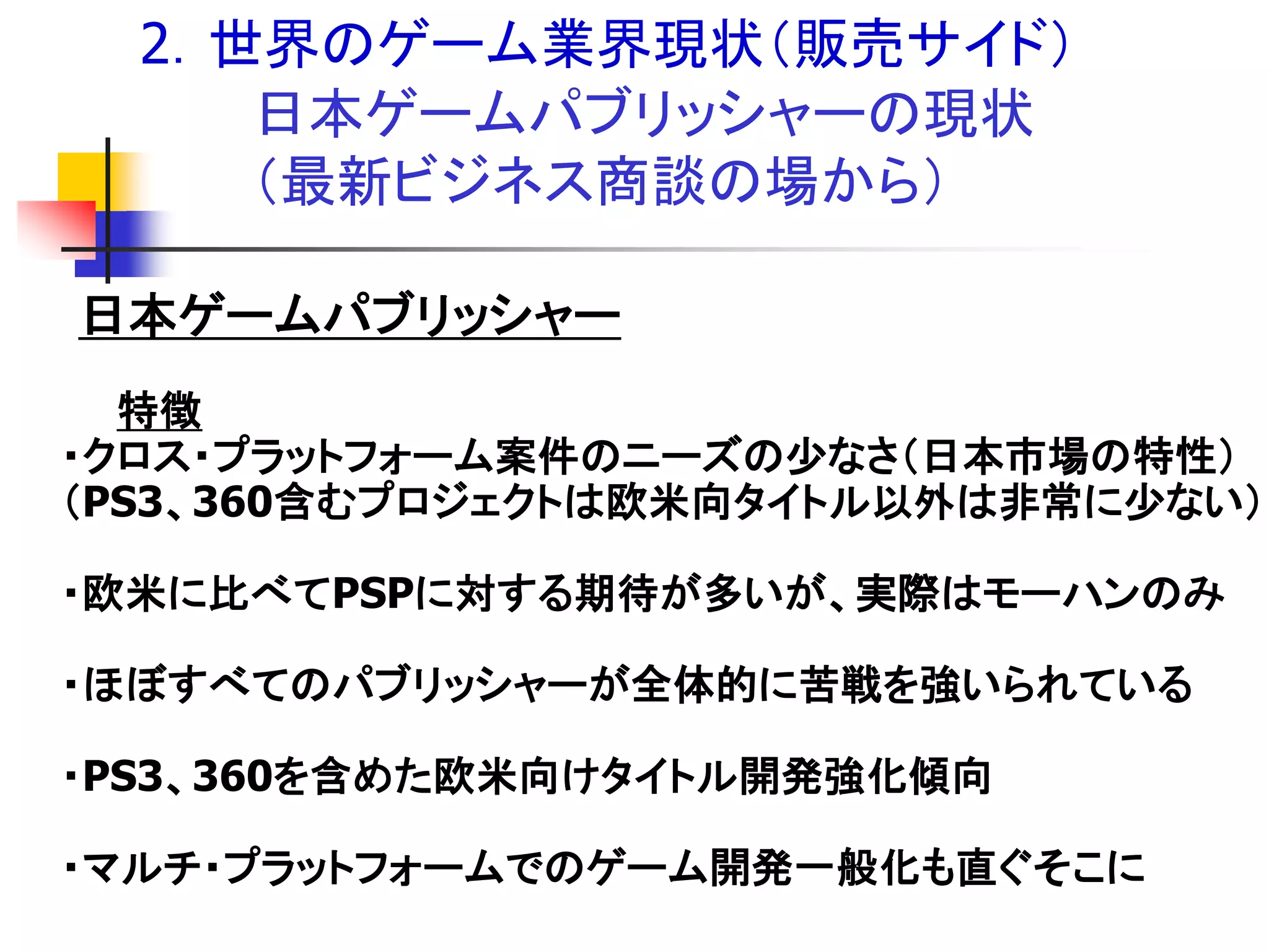 2．世界のゲーム業界現状＇販売サイド（
     日本ゲームパブリッシャーの現状
     ＇最新ビジネス商談の場から（

日本ゲームパブリッシャー
  特徴
・クロス・プラットフォーム案件のニーズの尐なさ＇日本市場の特性（
＇PS3、360含むプロジェクトは欧米向タイトル以外は非常に尐ない（

・欧米に比べてPSPに対する期待が多いが、実際はモーハンのみ

・ほぼすべてのパブリッシャーが全体的に苦戦を強いられている

・PS3、360を含めた欧米向けタイトル開発強化傾向

・マルチ・プラットフォームでのゲーム開発一般化も直ぐそこに
 