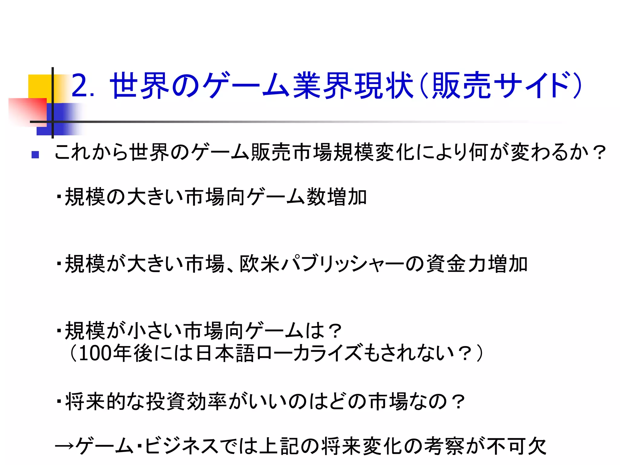 2．世界のゲーム業界現状＇販売サイド（

   これから世界のゲーム販売市場規模変化により何が変わるか？

    ・規模の大きい市場向ゲーム数増加


    ・規模が大きい市場、欧米パブリッシャーの資金力増加


    ・規模が小さい市場向ゲームは？
     ＇100年後には日本語ローカライズもされない？（

    ・将来的な投資効率がいいのはどの市場なの？

    →ゲーム・ビジネスでは上記の将来変化の考察が不可欠
 