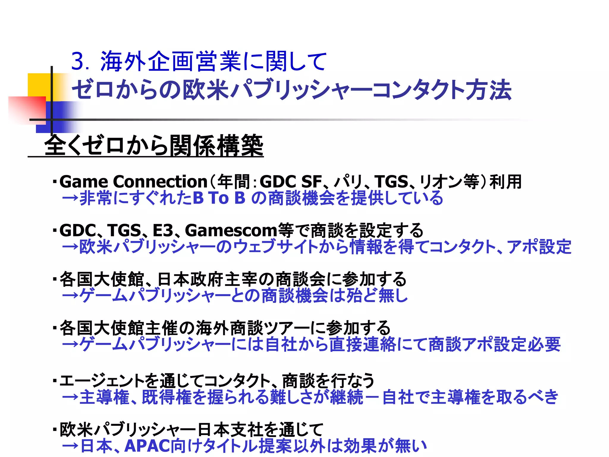 3．海外企画営業に関して
 ゼロからの欧米パブリッシャーコンタクト方法

全くゼロから関係構築
・Game Connection＇年間：GDC SF、パリ、TGS、リオン等（利用
 →非常にすぐれたB To B の商談機会を提供している
・GDC、TGS、E3、Gamescom等で商談を設定する
 →欧米パブリッシャーのウェブサイトから情報を得てコンタクト、アポ設定
・各国大使館、日本政府主宰の商談会に参加する
 →ゲームパブリッシャーとの商談機会は殆ど無し
・各国大使館主催の海外商談ツアーに参加する
 →ゲームパブリッシャーには自社から直接連絡にて商談アポ設定必要

・エージェントを通じてコンタクト、商談を行なう
 →主導権、既得権を握られる難しさが継続－自社で主導権を取るべき
・欧米パブリッシャー日本支社を通じて
 →日本、APAC向けタイトル提案以外は効果が無い
 