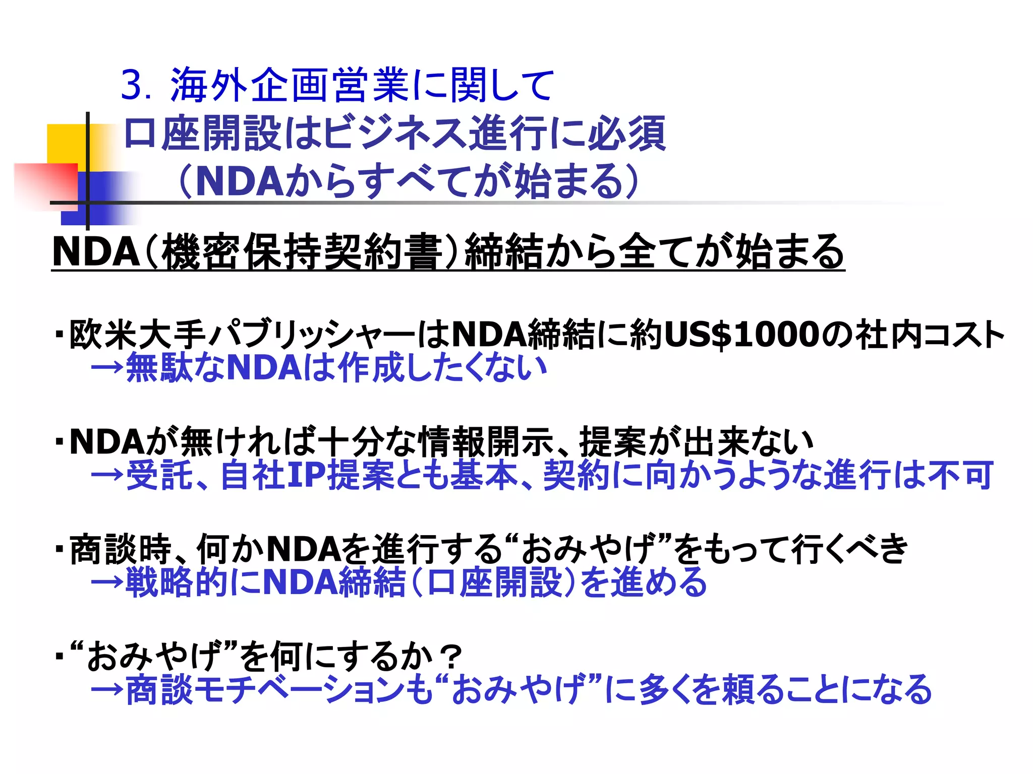 3．海外企画営業に関して
  口座開設はビジネス進行に必須
    ＇NDAからすべてが始まる（
NDA＇機密保持契約書（締結から全てが始まる

・欧米大手パブリッシャーはNDA締結に約US$1000の社内コスト
  →無駄なNDAは作成したくない

・NDAが無ければ十分な情報開示、提案が出来ない
  →受託、自社IP提案とも基本、契約に向かうような進行は不可

・商談時、何かNDAを進行する“おみやげ”をもって行くべき
  →戦略的にNDA締結＇口座開設（を進める

・“おみやげ”を何にするか？
  →商談モチベーションも“おみやげ”に多くを頼ることになる
 