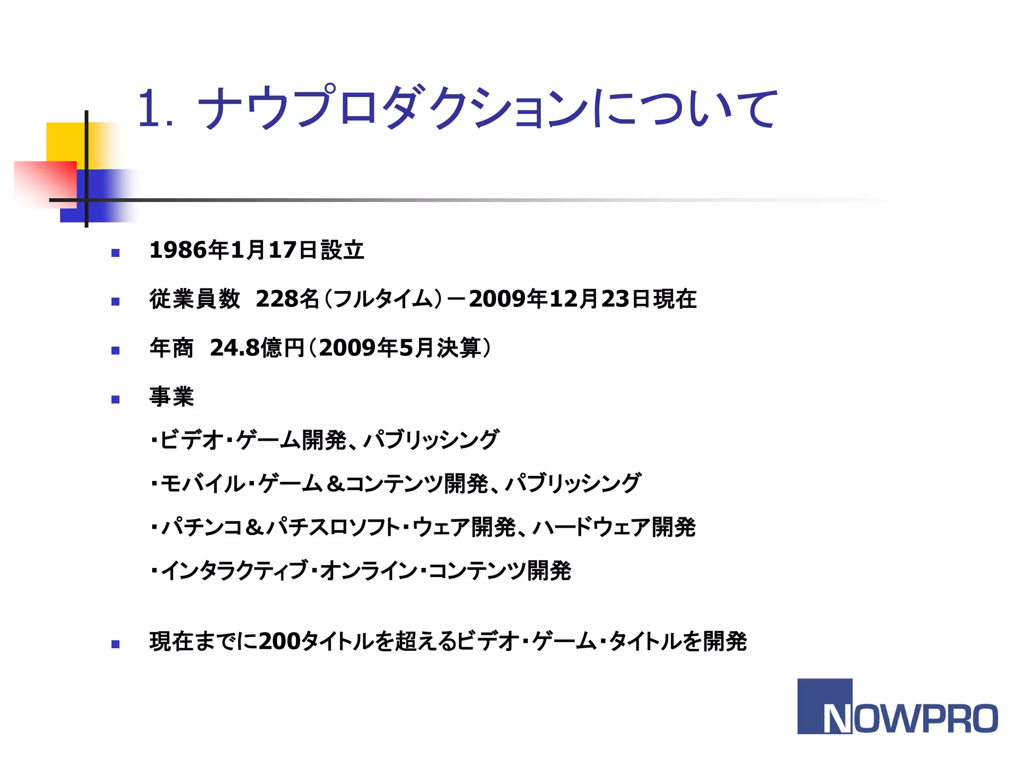 1．ナウプロダクションについて

   1986年1月17日設立

   従業員数 228名＇フルタイム（－2009年12月23日現在

   年商 24.8億円＇2009年5月決算（

   事業
    ・ビデオ・ゲーム開発、パブリッシング
    ・モバイル・ゲーム＆コンテンツ開発、パブリッシング
    ・パチンコ＆パチスロソフト・ウェア開発、ハードウェア開発
    ・インタラクティブ・オンライン・コンテンツ開発


   現在までに200タイトルを超えるビデオ・ゲーム・タイトルを開発
 