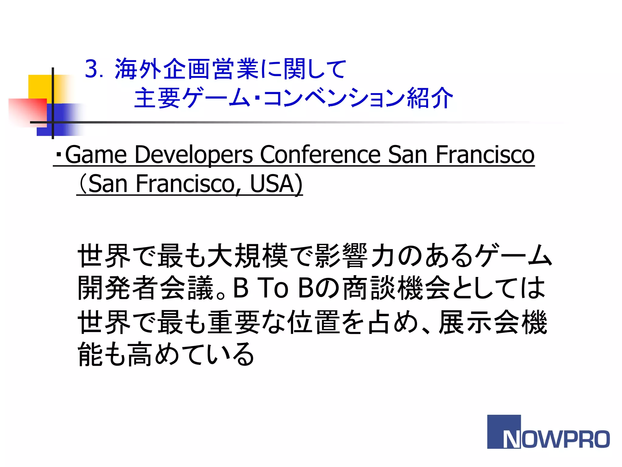 3．海外企画営業に関して
     主要ゲーム・コンベンション紹介

・Game Developers Conference San Francisco
  ＇San Francisco, USA)


 世界で最も大規模で影響力のあるゲーム
 開発者会議。B To Bの商談機会としては
 世界で最も重要な位置を占め、展示会機
 能も高めている
 