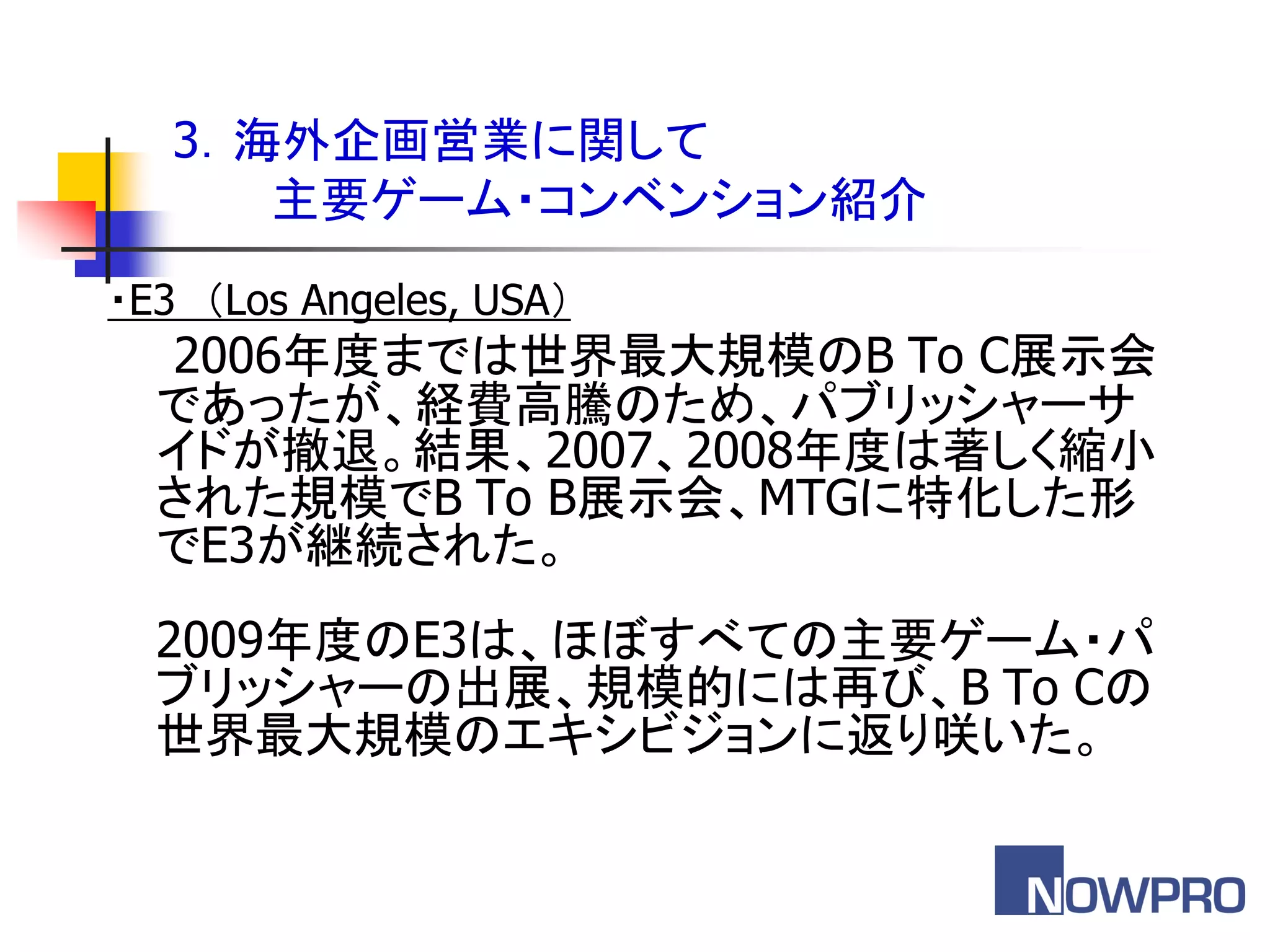3．海外企画営業に関して
      主要ゲーム・コンベンション紹介
・E3 ＇Los Angeles, USA（
  2006年度までは世界最大規模のB To C展示会
  であったが、経費高騰のため、パブリッシャーサ
  イドが撤退。結果、2007、2008年度は著しく縮小
  された規模でB To B展示会、MTGに特化した形
  でE3が継続された。
  2009年度のE3は、ほぼすべての主要ゲーム・パ
  ブリッシャーの出展、規模的には再び、B To Cの
  世界最大規模のエキシビジョンに返り咲いた。
 