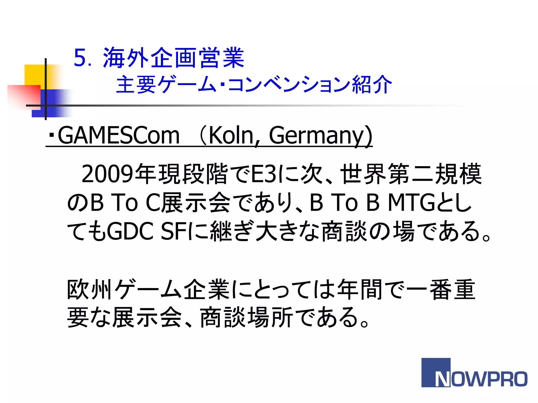 5．海外企画営業
     主要ゲーム・コンベンション紹介

・GAMESCom ＇Koln, Germany)
  2009年現段階でE3に次、世界第二規模
 のB To C展示会であり、B To B MTGとし
 てもGDC SFに継ぎ大きな商談の場である。

 欧州ゲーム企業にとっては年間で一番重
 要な展示会、商談場所である。
 