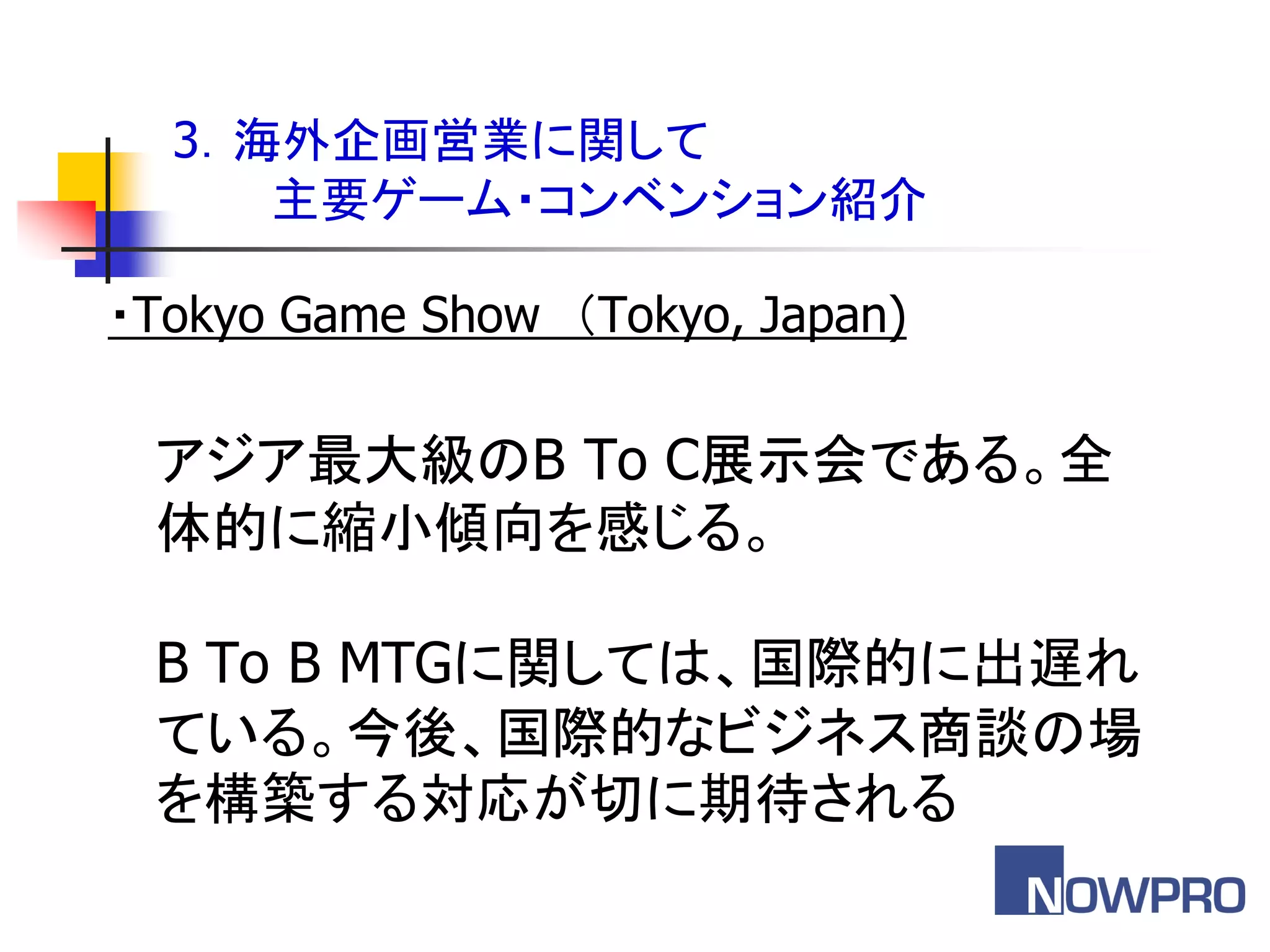 3．海外企画営業に関して
     主要ゲーム・コンベンション紹介

・Tokyo Game Show ＇Tokyo, Japan)

 アジア最大級のB To C展示会である。全
 体的に縮小傾向を感じる。

 B To B MTGに関しては、国際的に出遅れ
 ている。今後、国際的なビジネス商談の場
 を構築する対応が切に期待される
 