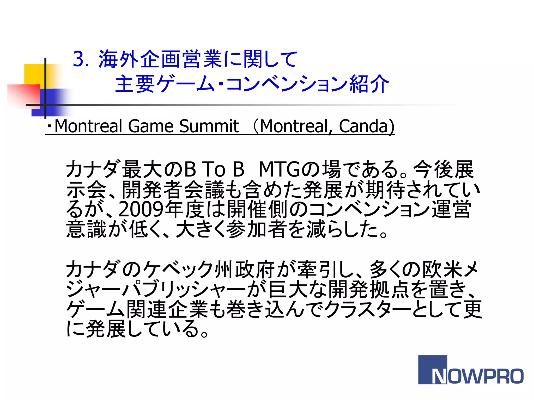 3．海外企画営業に関して
      主要ゲーム・コンベンション紹介
・Montreal Game Summit ＇Montreal, Canda)

  カナダ最大のB To B MTGの場である。今後展
  示会、開発者会議も含めた発展が期待されてい
  るが、2009年度は開催側のコンベンション運営
  意識が低く、大きく参加者を減らした。
  カナダのケベック州政府が牽引し、多くの欧米メ
  ジャーパブリッシャーが巨大な開発拠点を置き、
  ゲーム関連企業も巻き込んでクラスターとして更
  に発展している。
 