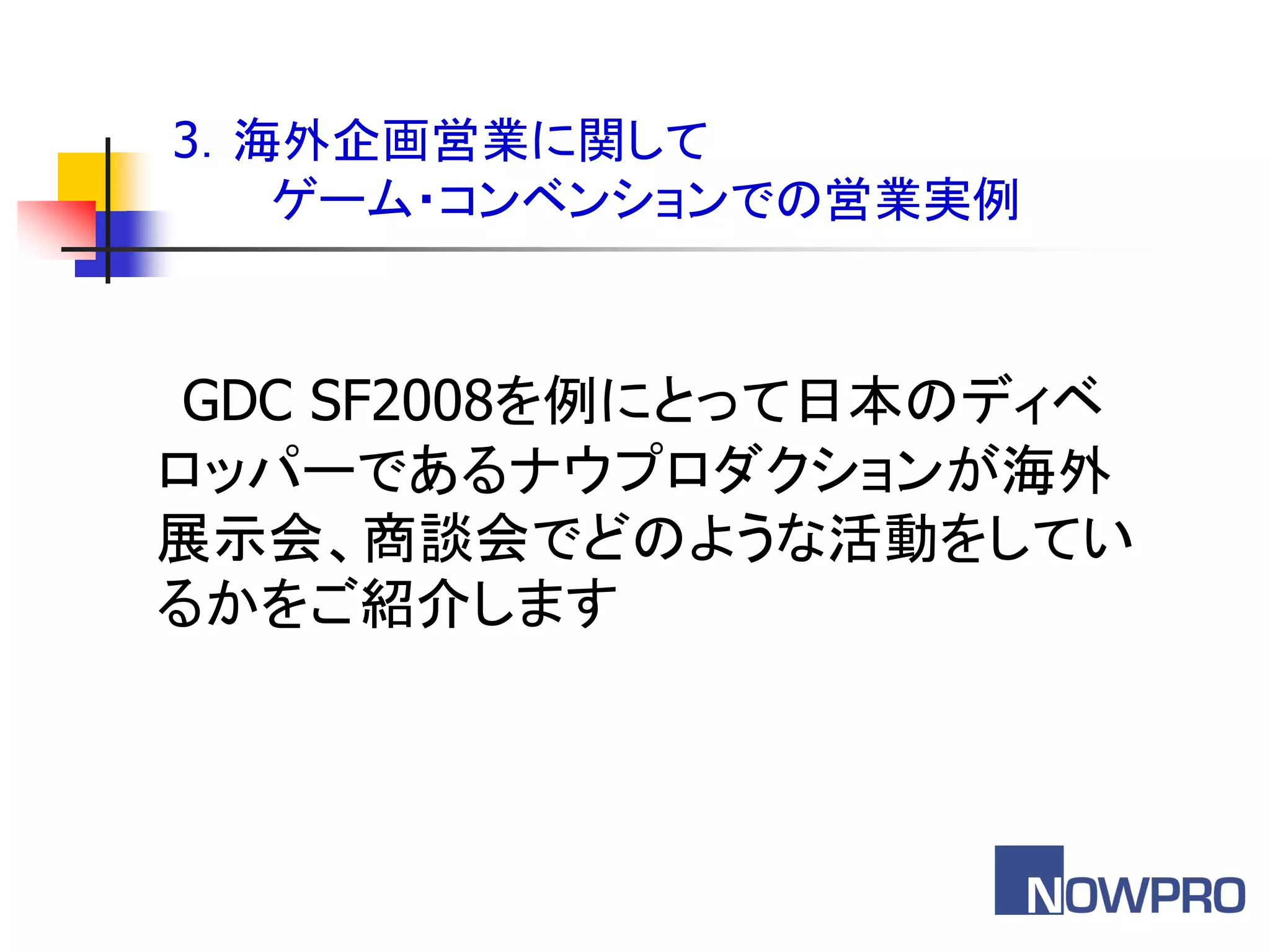 3．海外企画営業に関して
   ゲーム・コンベンションでの営業実例



 GDC SF2008を例にとって日本のディベ
ロッパーであるナウプロダクションが海外
展示会、商談会でどのような活動をしてい
るかをご紹介します
 