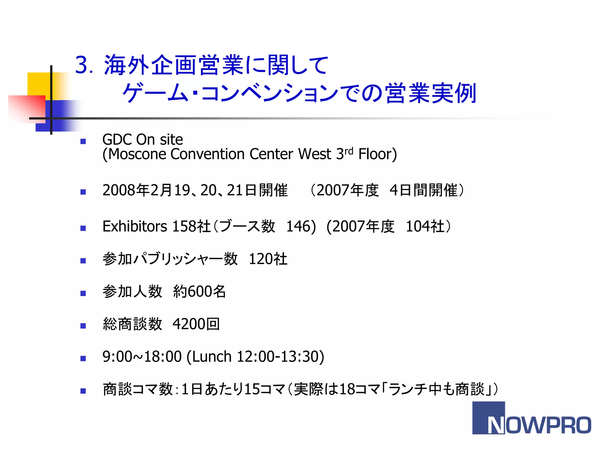 3．海外企画営業に関して
   ゲーム・コンベンションでの営業実例
   GDC On site
    (Moscone Convention Center West 3rd Floor)

   2008年2月19、20、21日開催           ＇2007年度 4日間開催（

   Exhibitors 158社＇ブース数 146) (2007年度 104社（

   参加パブリッシャー数 120社

   参加人数 約600名

   総商談数 4200回

   9:00~18:00 (Lunch 12:00-13:30)

   商談コマ数：1日あたり15コマ＇実際は18コマ「ランチ中も商談」（
 