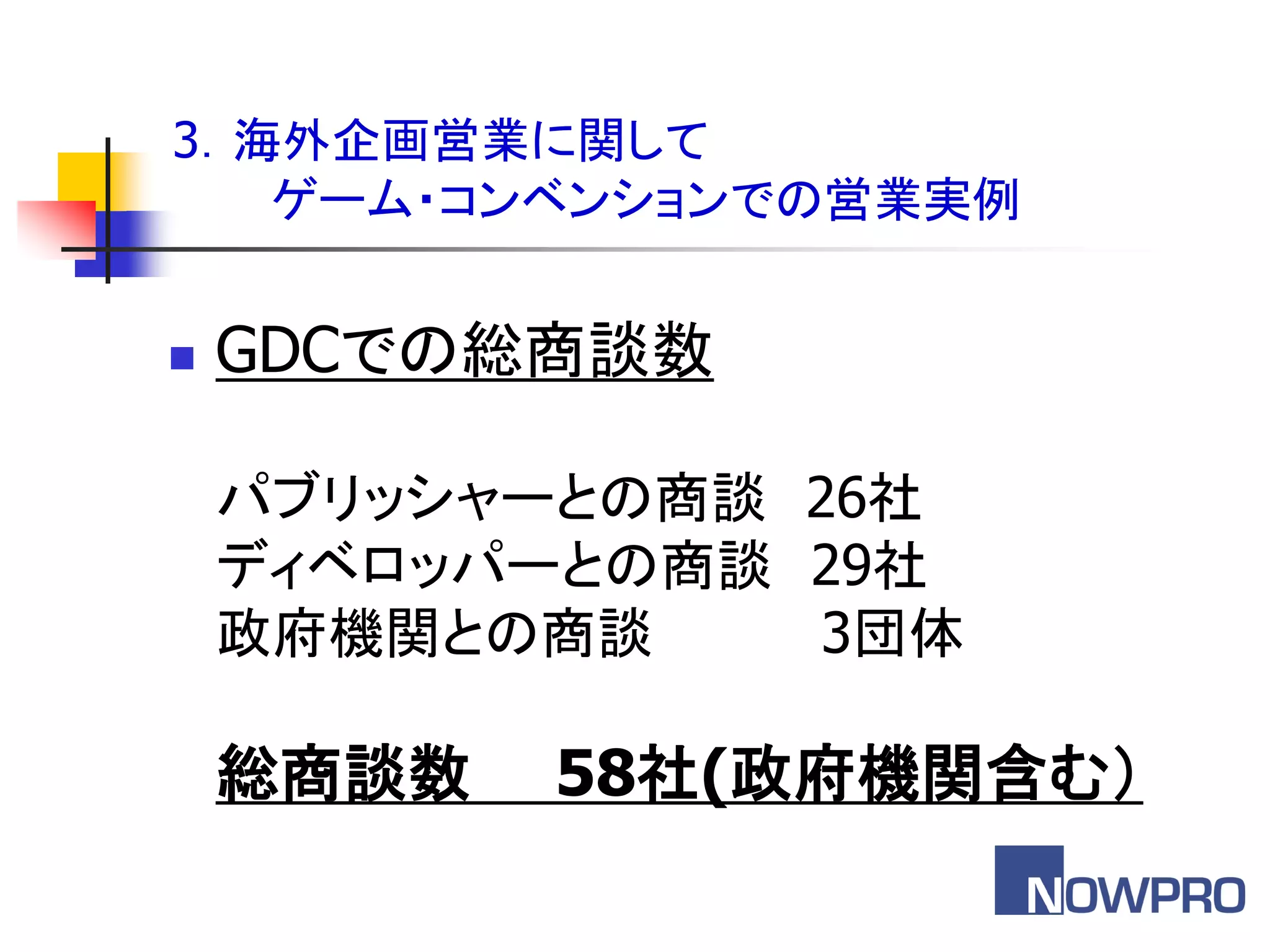 3．海外企画営業に関して
   ゲーム・コンベンションでの営業実例


   GDCでの総商談数

    パブリッシャーとの商談 26社
    ディベロッパーとの商談 29社
    政府機関との商談     3団体

    総商談数   58社(政府機関含む（
 