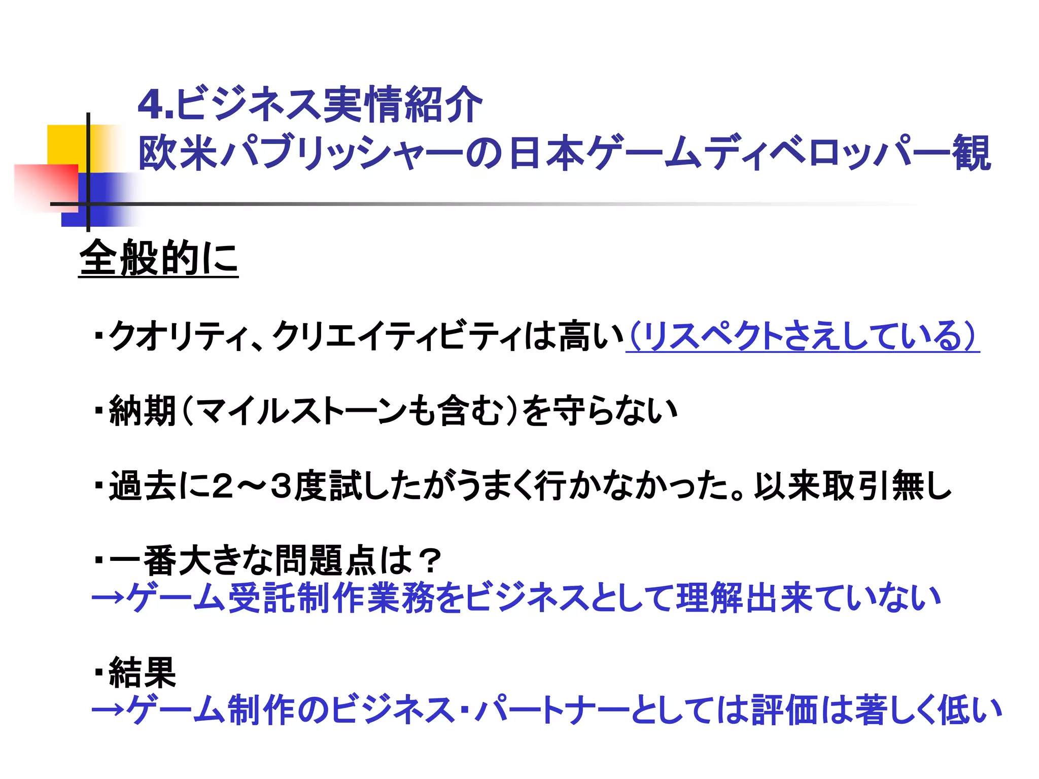 4.ビジネス実情紹介
 欧米パブリッシャーの日本ゲームディベロッパー観

全般的に
・クオリティ、クリエイティビティは高い＇リスペクトさえしている（

・納期＇マイルストーンも含む（を守らない

・過去に２～３度試したがうまく行かなかった。以来取引無し

・一番大きな問題点は？
→ゲーム受託制作業務をビジネスとして理解出来ていない

・結果
→ゲーム制作のビジネス・パートナーとしては評価は著しく低い
 