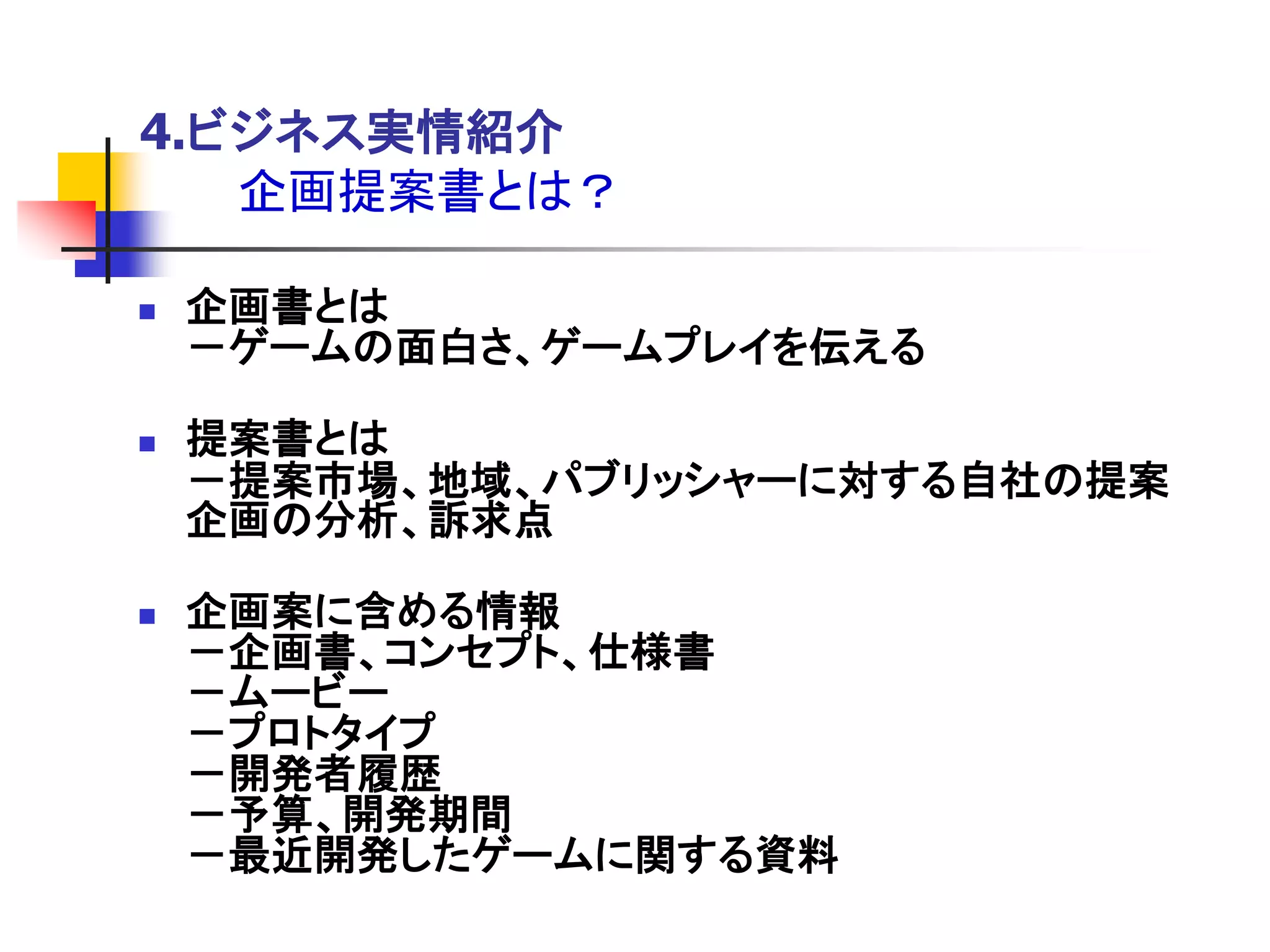 4.ビジネス実情紹介
   企画提案書とは？

   企画書とは
    －ゲームの面白さ、ゲームプレイを伝える

   提案書とは
    －提案市場、地域、パブリッシャーに対する自社の提案
    企画の分析、訴求点

   企画案に含める情報
    －企画書、コンセプト、仕様書
    －ムービー
    －プロトタイプ
    －開発者履歴
    －予算、開発期間
    －最近開発したゲームに関する資料
 