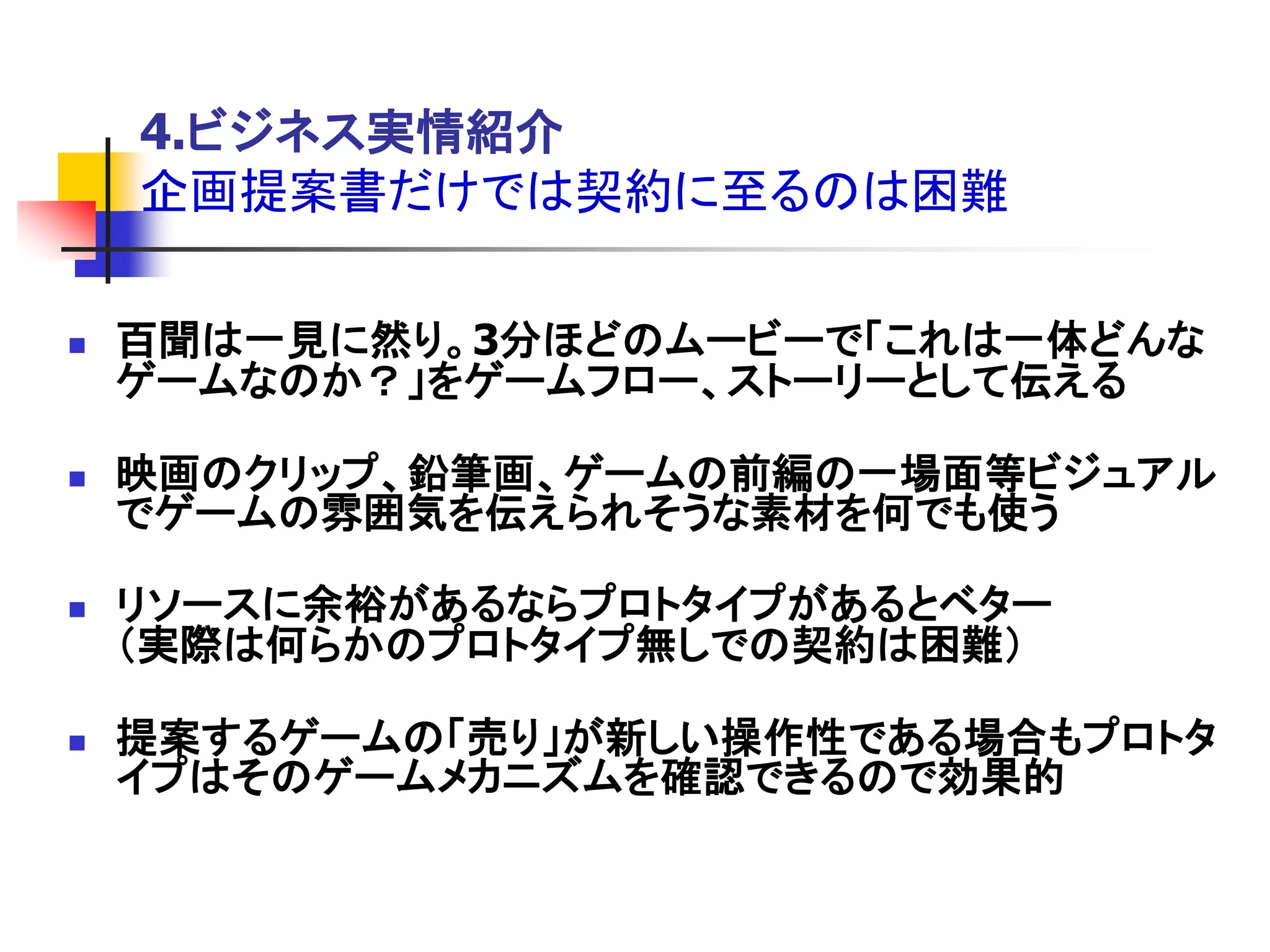 4.ビジネス実情紹介
    企画提案書だけでは契約に至るのは困難

   百聞は一見に然り。3分ほどのムービーで「これは一体どんな
    ゲームなのか？」をゲームフロー、ストーリーとして伝える

   映画のクリップ、鉛筆画、ゲームの前編の一場面等ビジュアル
    でゲームの雰囲気を伝えられそうな素材を何でも使う

   リソースに余裕があるならプロトタイプがあるとベター
    ＇実際は何らかのプロトタイプ無しでの契約は困難（

   提案するゲームの「売り」が新しい操作性である場合もプロトタ
    イプはそのゲームメカニズムを確認できるので効果的
 