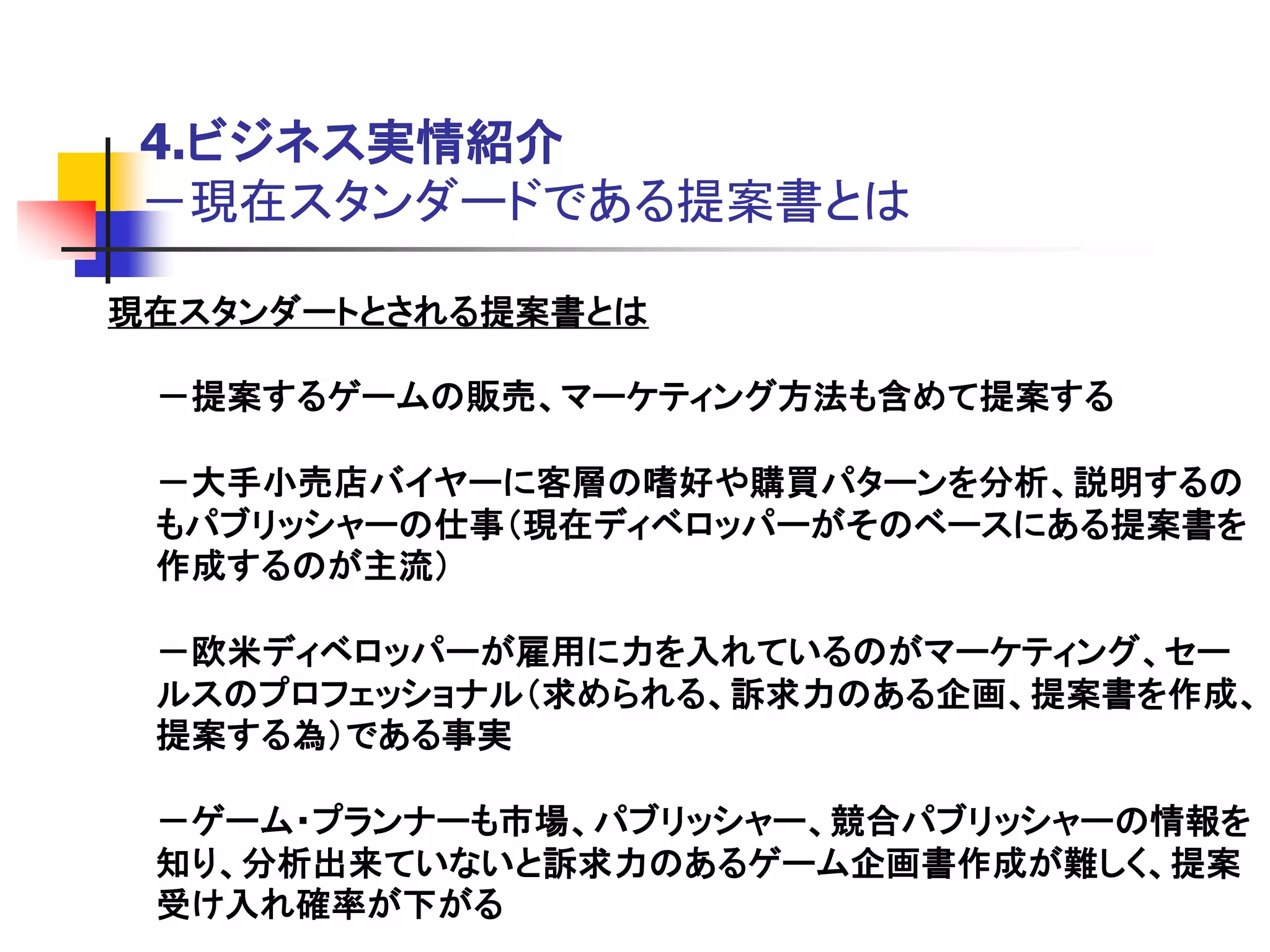 4.ビジネス実情紹介
 －現在スタンダードである提案書とは

現在スタンダートとされる提案書とは

 －提案するゲームの販売、マーケティング方法も含めて提案する

 －大手小売店バイヤーに客層の嗜好や購買パターンを分析、説明するの
 もパブリッシャーの仕事＇現在ディベロッパーがそのベースにある提案書を
 作成するのが主流（

 －欧米ディベロッパーが雇用に力を入れているのがマーケティング、セー
 ルスのプロフェッショナル＇求められる、訴求力のある企画、提案書を作成、
 提案する為（である事実

 －ゲーム・プランナーも市場、パブリッシャー、競合パブリッシャーの情報を
 知り、分析出来ていないと訴求力のあるゲーム企画書作成が難しく、提案
 受け入れ確率が下がる
 