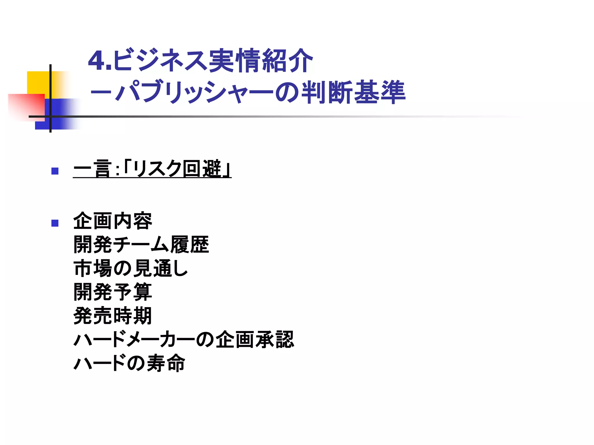 4.ビジネス実情紹介
    －パブリッシャーの判断基準

   一言：「リスク回避」

   企画内容
    開発チーム履歴
    市場の見通し
    開発予算
    発売時期
    ハードメーカーの企画承認
    ハードの寿命
 