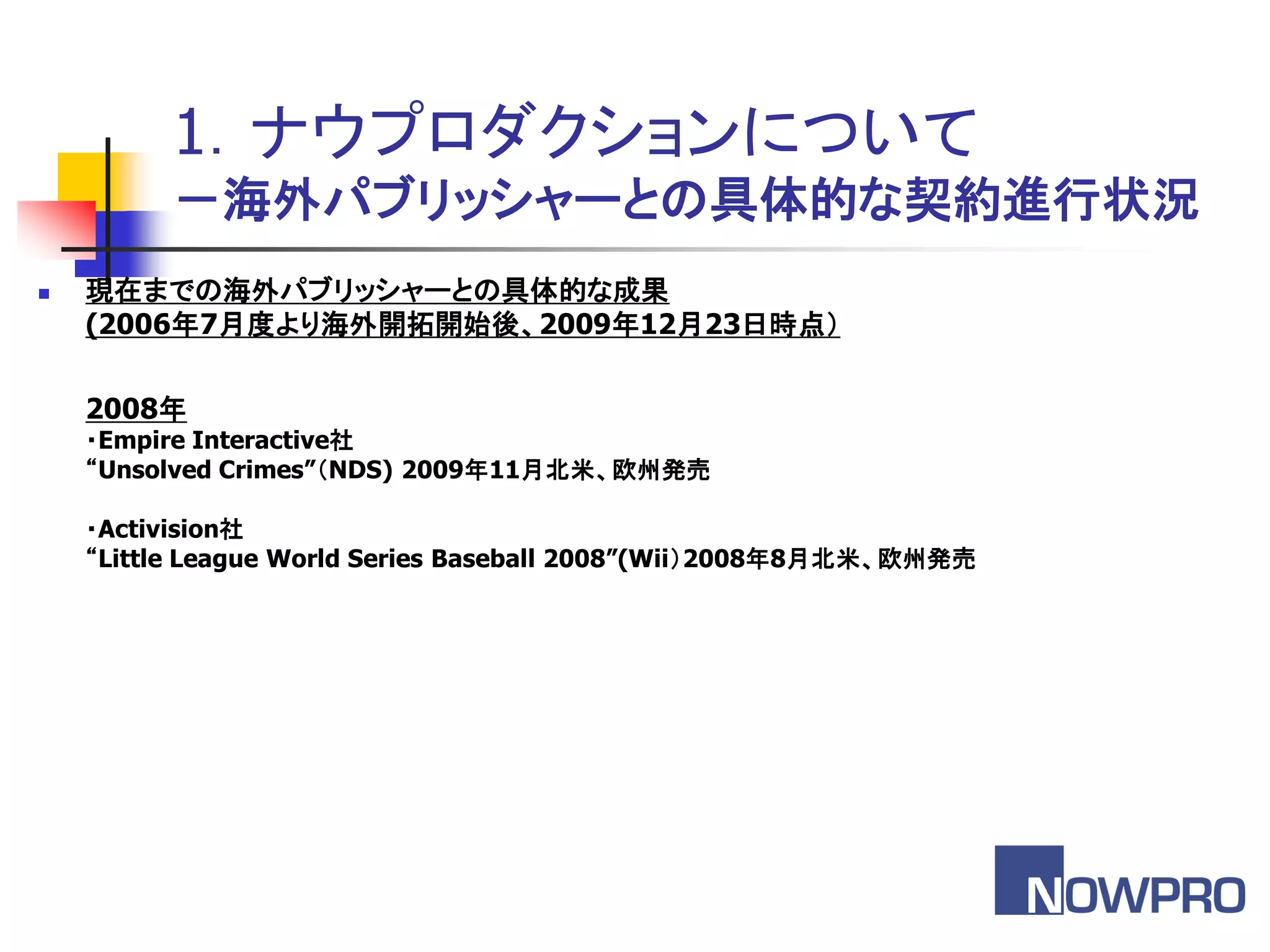 1．ナウプロダクションについて
         －海外パブリッシャーとの具体的な契約進行状況
   現在までの海外パブリッシャーとの具体的な成果
    (2006年7月度より海外開拓開始後、2009年12月23日時点（

    2008年
    ・Empire Interactive社
    “Unsolved Crimes”＇NDS) 2009年11月北米、欧州発売

    ・Activision社
    “Little League World Series Baseball 2008”(Wii（2008年8月北米、欧州発売
 