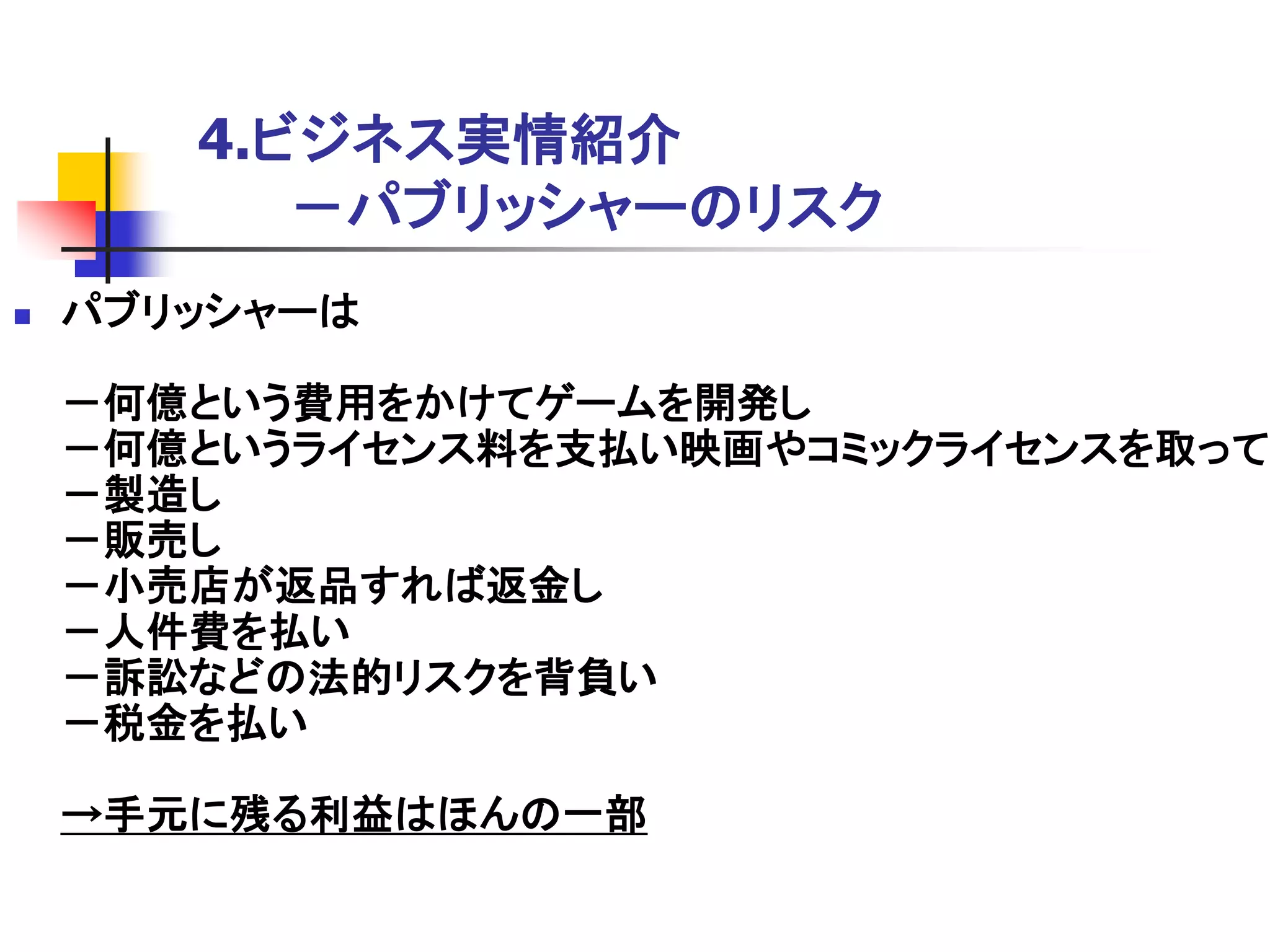 4.ビジネス実情紹介
          －パブリッシャーのリスク
   パブリッシャーは

    －何億という費用をかけてゲームを開発し
    －何億というライセンス料を支払い映画やコミックライセンスを取って
    －製造し
    －販売し
    －小売店が返品すれば返金し
    －人件費を払い
    －訴訟などの法的リスクを背負い
    －税金を払い

    →手元に残る利益はほんの一部
 