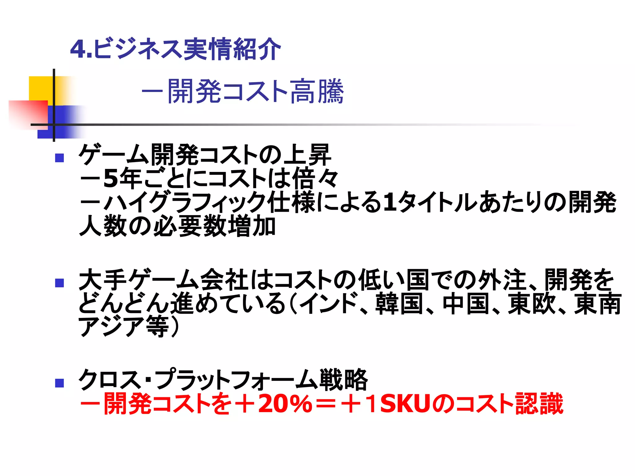 4.ビジネス実情紹介
       －開発コスト高騰

   ゲーム開発コストの上昇
    －5年ごとにコストは倍々
    －ハイグラフィック仕様による1タイトルあたりの開発
    人数の必要数増加

   大手ゲーム会社はコストの低い国での外注、開発を
    どんどん進めている＇インド、韓国、中国、東欧、東南
    アジア等（

   クロス・プラットフォーム戦略
    －開発コストを＋20％＝＋１SKUのコスト認識
 
