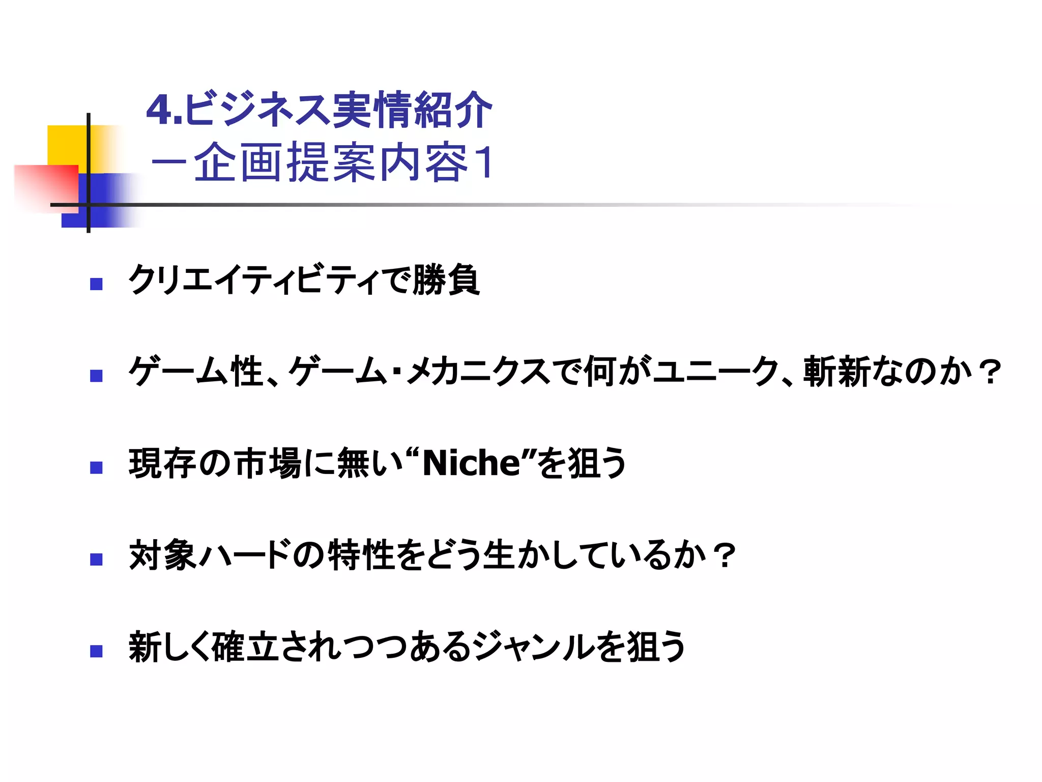 4.ビジネス実情紹介
    －企画提案内容１

   クリエイティビティで勝負

   ゲーム性、ゲーム・メカニクスで何がユニーク、斬新なのか？

   現存の市場に無い“Niche”を狙う

   対象ハードの特性をどう生かしているか？

   新しく確立されつつあるジャンルを狙う
 