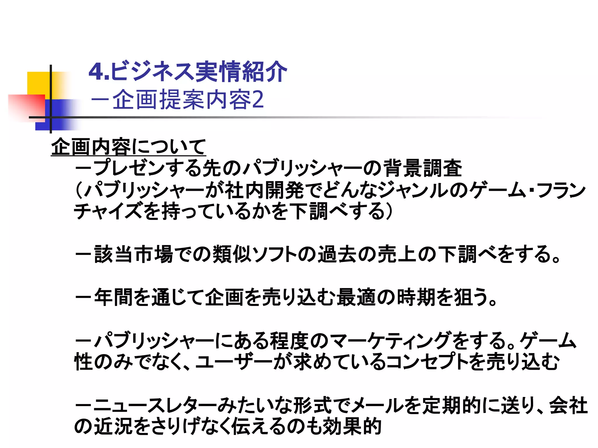 4.ビジネス実情紹介
  －企画提案内容2
企画内容について
 －プレゼンする先のパブリッシャーの背景調査
 ＇パブリッシャーが社内開発でどんなジャンルのゲーム・フラン
 チャイズを持っているかを下調べする（

 －該当市場での類似ソフトの過去の売上の下調べをする。

 －年間を通じて企画を売り込む最適の時期を狙う。

 －パブリッシャーにある程度のマーケティングをする。ゲーム
 性のみでなく、ユーザーが求めているコンセプトを売り込む

 －ニュースレターみたいな形式でメールを定期的に送り、会社
 の近況をさりげなく伝えるのも効果的
 