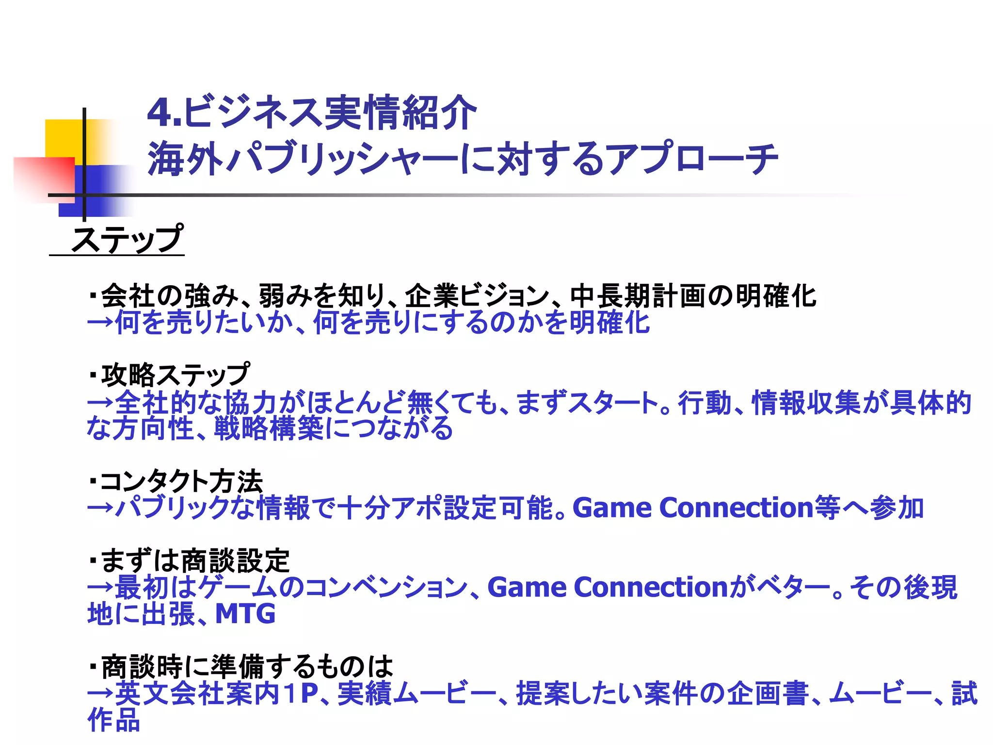 4.ビジネス実情紹介
  海外パブリッシャーに対するアプローチ

ステップ
・会社の強み、弱みを知り、企業ビジョン、中長期計画の明確化
→何を売りたいか、何を売りにするのかを明確化
・攻略ステップ
→全社的な協力がほとんど無くても、まずスタート。行動、情報収集が具体的
な方向性、戦略構築につながる
・コンタクト方法
→パブリックな情報で十分アポ設定可能。Game Connection等へ参加
・まずは商談設定
→最初はゲームのコンベンション、Game Connectionがベター。その後現
地に出張、MTG
・商談時に準備するものは
→英文会社案内１P、実績ムービー、提案したい案件の企画書、ムービー、試
作品
 