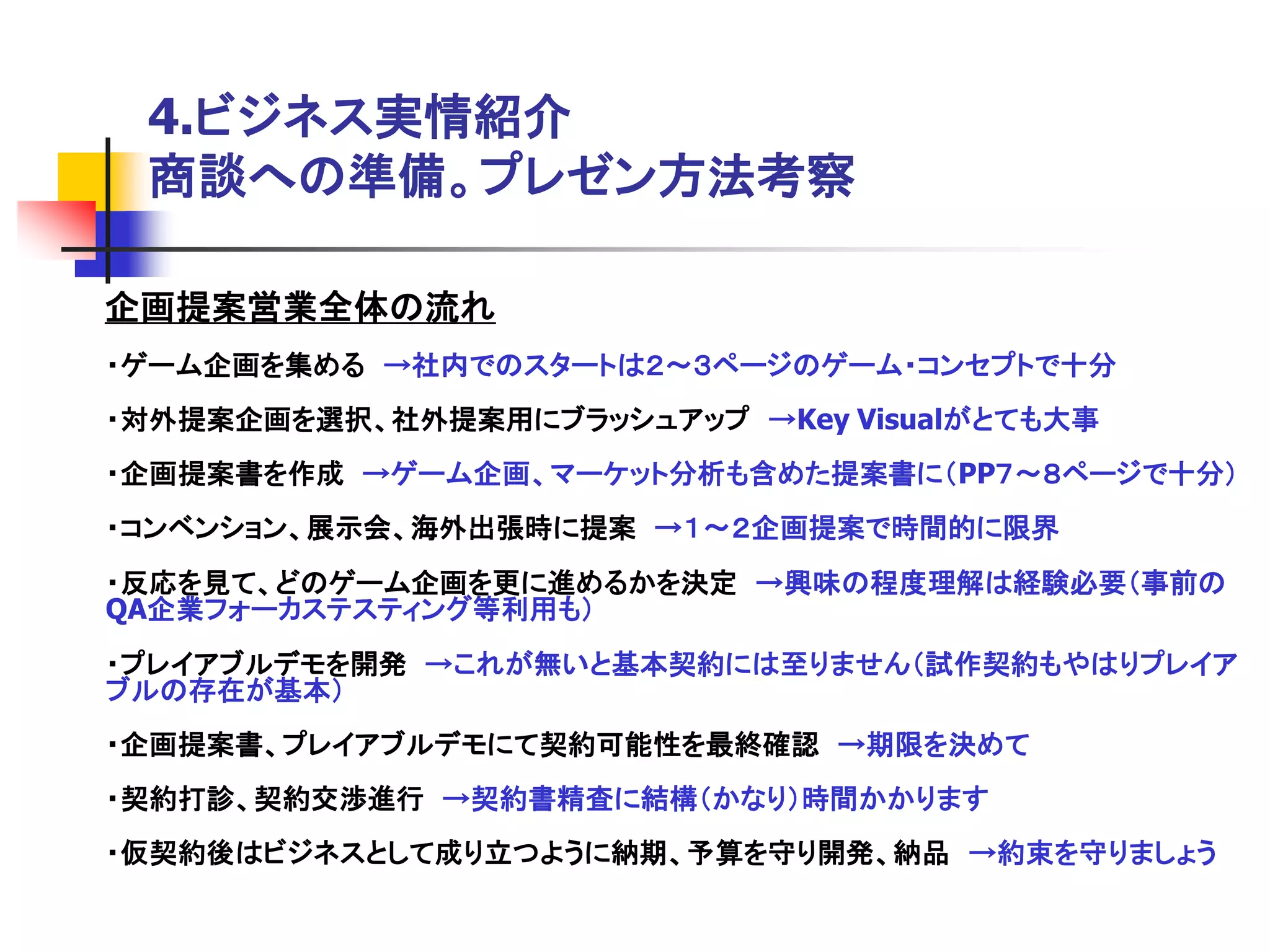 4.ビジネス実情紹介
 商談への準備。プレゼン方法考察

企画提案営業全体の流れ
・ゲーム企画を集める →社内でのスタートは２～３ページのゲーム・コンセプトで十分
・対外提案企画を選択、社外提案用にブラッシュアップ →Key Visualがとても大事
・企画提案書を作成 →ゲーム企画、マーケット分析も含めた提案書に＇PP７～８ページで十分（
・コンベンション、展示会、海外出張時に提案 →１～２企画提案で時間的に限界
・反応を見て、どのゲーム企画を更に進めるかを決定 →興味の程度理解は経験必要＇事前の
QA企業フォーカステスティング等利用も（
・プレイアブルデモを開発 →これが無いと基本契約には至りません＇試作契約もやはりプレイア
ブルの存在が基本（
・企画提案書、プレイアブルデモにて契約可能性を最終確認 →期限を決めて
・契約打診、契約交渉進行 →契約書精査に結構＇かなり（時間かかります
・仮契約後はビジネスとして成り立つように納期、予算を守り開発、納品 →約束を守りましょう
 