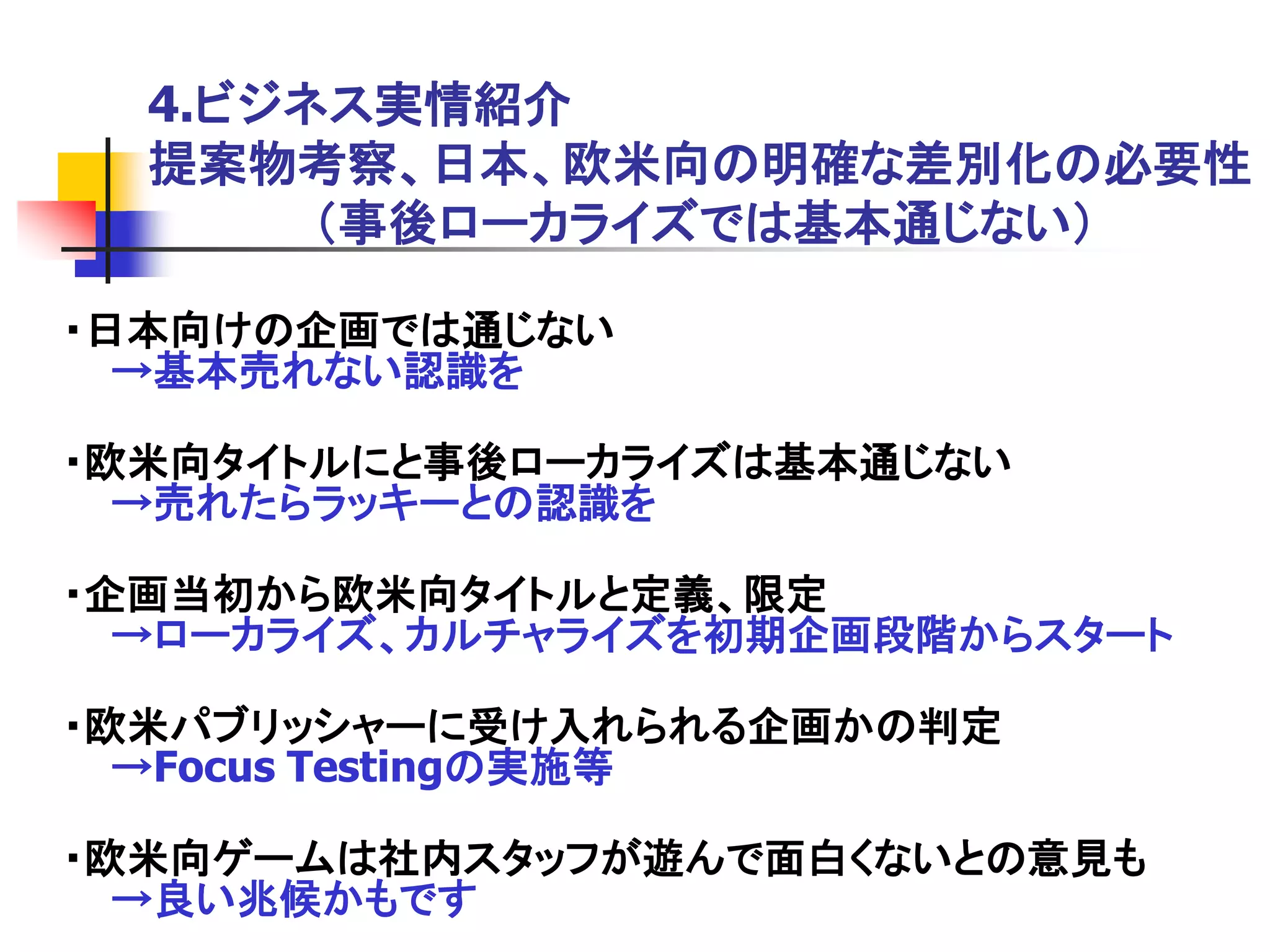 4.ビジネス実情紹介
  提案物考察、日本、欧米向の明確な差別化の必要性
       ＇事後ローカライズでは基本通じない（

・日本向けの企画では通じない
  →基本売れない認識を

・欧米向タイトルにと事後ローカライズは基本通じない
  →売れたらラッキーとの認識を

・企画当初から欧米向タイトルと定義、限定
  →ローカライズ、カルチャライズを初期企画段階からスタート

・欧米パブリッシャーに受け入れられる企画かの判定
  →Focus Testingの実施等

・欧米向ゲームは社内スタッフが遊んで面白くないとの意見も
  →良い兆候かもです
 