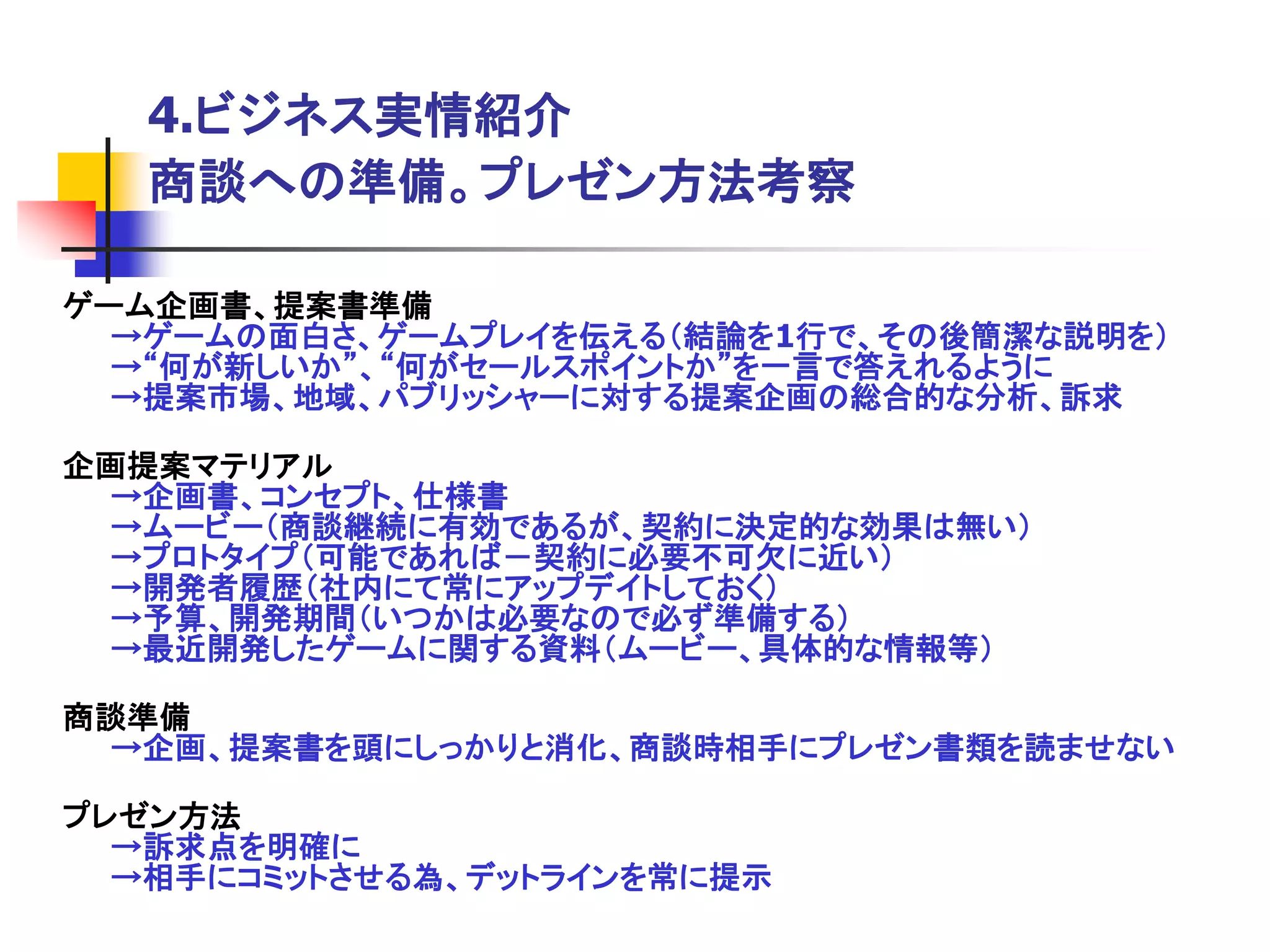 4.ビジネス実情紹介
   商談への準備。プレゼン方法考察

ゲーム企画書、提案書準備
  →ゲームの面白さ、ゲームプレイを伝える＇結論を1行で、その後簡潔な説明を（
  →“何が新しいか”、“何がセールスポイントか”を一言で答えれるように
  →提案市場、地域、パブリッシャーに対する提案企画の総合的な分析、訴求

企画提案マテリアル
 →企画書、コンセプト、仕様書
 →ムービー＇商談継続に有効であるが、契約に決定的な効果は無い（
 →プロトタイプ＇可能であれば－契約に必要不可欠に近い（
 →開発者履歴＇社内にて常にアップデイトしておく（
 →予算、開発期間＇いつかは必要なので必ず準備する（
 →最近開発したゲームに関する資料＇ムービー、具体的な情報等（

商談準備
 →企画、提案書を頭にしっかりと消化、商談時相手にプレゼン書類を読ませない

プレゼン方法
  →訴求点を明確に
  →相手にコミットさせる為、デットラインを常に提示
 