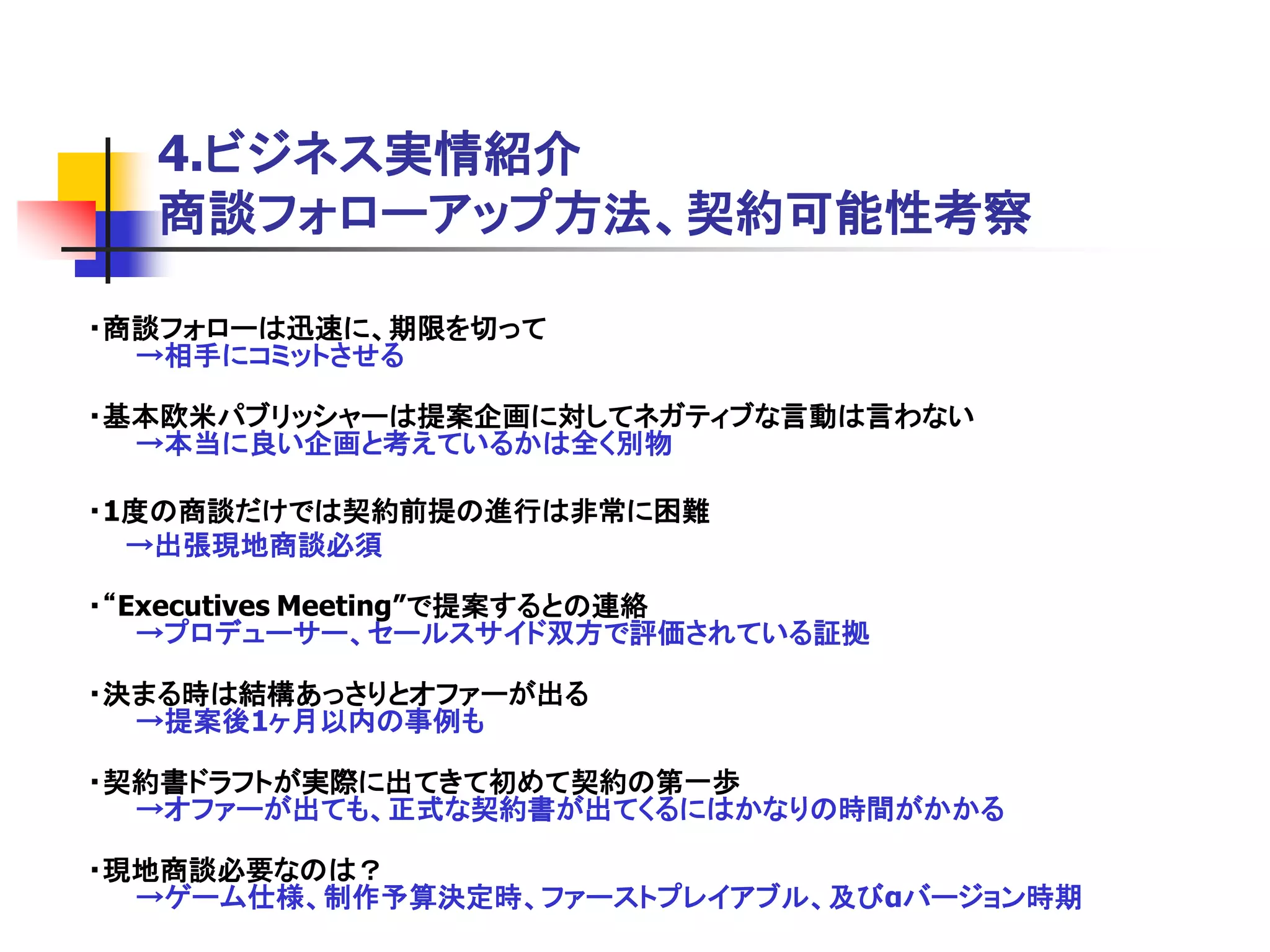 4.ビジネス実情紹介
  商談フォローアップ方法、契約可能性考察

・商談フォローは迅速に、期限を切って
  →相手にコミットさせる

・基本欧米パブリッシャーは提案企画に対してネガティブな言動は言わない
  →本当に良い企画と考えているかは全く別物

・1度の商談だけでは契約前提の進行は非常に困難
  →出張現地商談必須

・“Executives Meeting”で提案するとの連絡
   →プロデューサー、セールスサイド双方で評価されている証拠

・決まる時は結構あっさりとオファーが出る
  →提案後1ヶ月以内の事例も

・契約書ドラフトが実際に出てきて初めて契約の第一歩
  →オファーが出ても、正式な契約書が出てくるにはかなりの時間がかかる

・現地商談必要なのは？
  →ゲーム仕様、制作予算決定時、ファーストプレイアブル、及びαバージョン時期
 