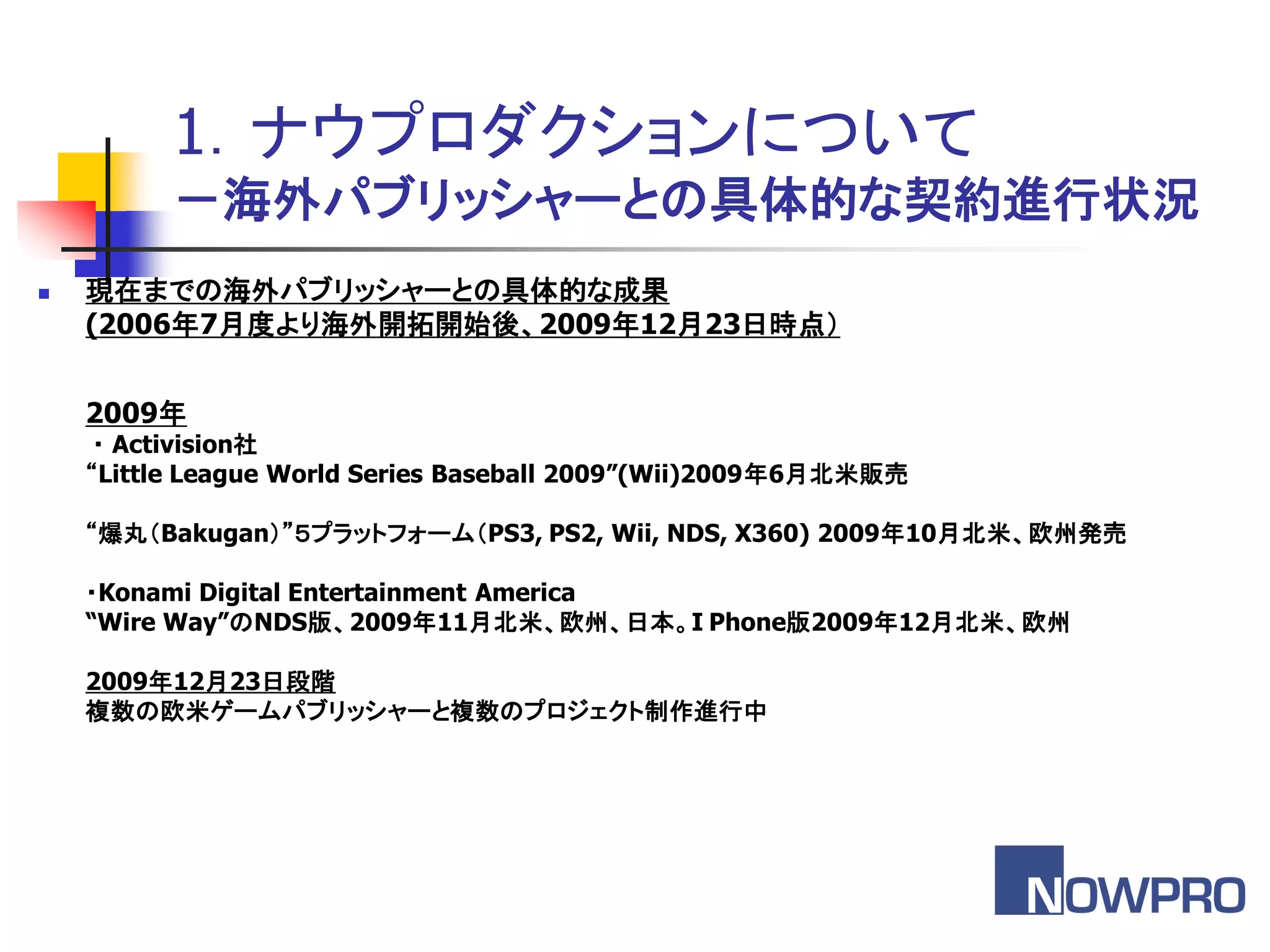 1．ナウプロダクションについて
          －海外パブリッシャーとの具体的な契約進行状況
   現在までの海外パブリッシャーとの具体的な成果
    (2006年7月度より海外開拓開始後、2009年12月23日時点（


    2009年
     ・ Activision社
    “Little League World Series Baseball 2009”(Wii)2009年6月北米販売

    “爆丸＇Bakugan（”５プラットフォーム＇PS3, PS2, Wii, NDS, X360) 2009年10月北米、欧州発売

    ・Konami Digital Entertainment America
    “Wire Way”のNDS版、2009年11月北米、欧州、日本。I Phone版2009年12月北米、欧州

    2009年12月23日段階
    複数の欧米ゲームパブリッシャーと複数のプロジェクト制作進行中
 