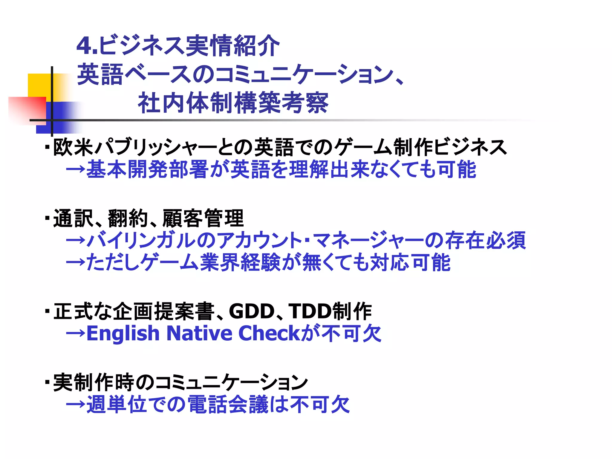 4.ビジネス実情紹介
  英語ベースのコミュニケーション、
      社内体制構築考察
・欧米パブリッシャーとの英語でのゲーム制作ビジネス
  →基本開発部署が英語を理解出来なくても可能

・通訳、翻約、顧客管理
  →バイリンガルのアカウント・マネージャーの存在必須
  →ただしゲーム業界経験が無くても対応可能

・正式な企画提案書、GDD、TDD制作
  →English Native Checkが不可欠

・実制作時のコミュニケーション
  →週単位での電話会議は不可欠
 