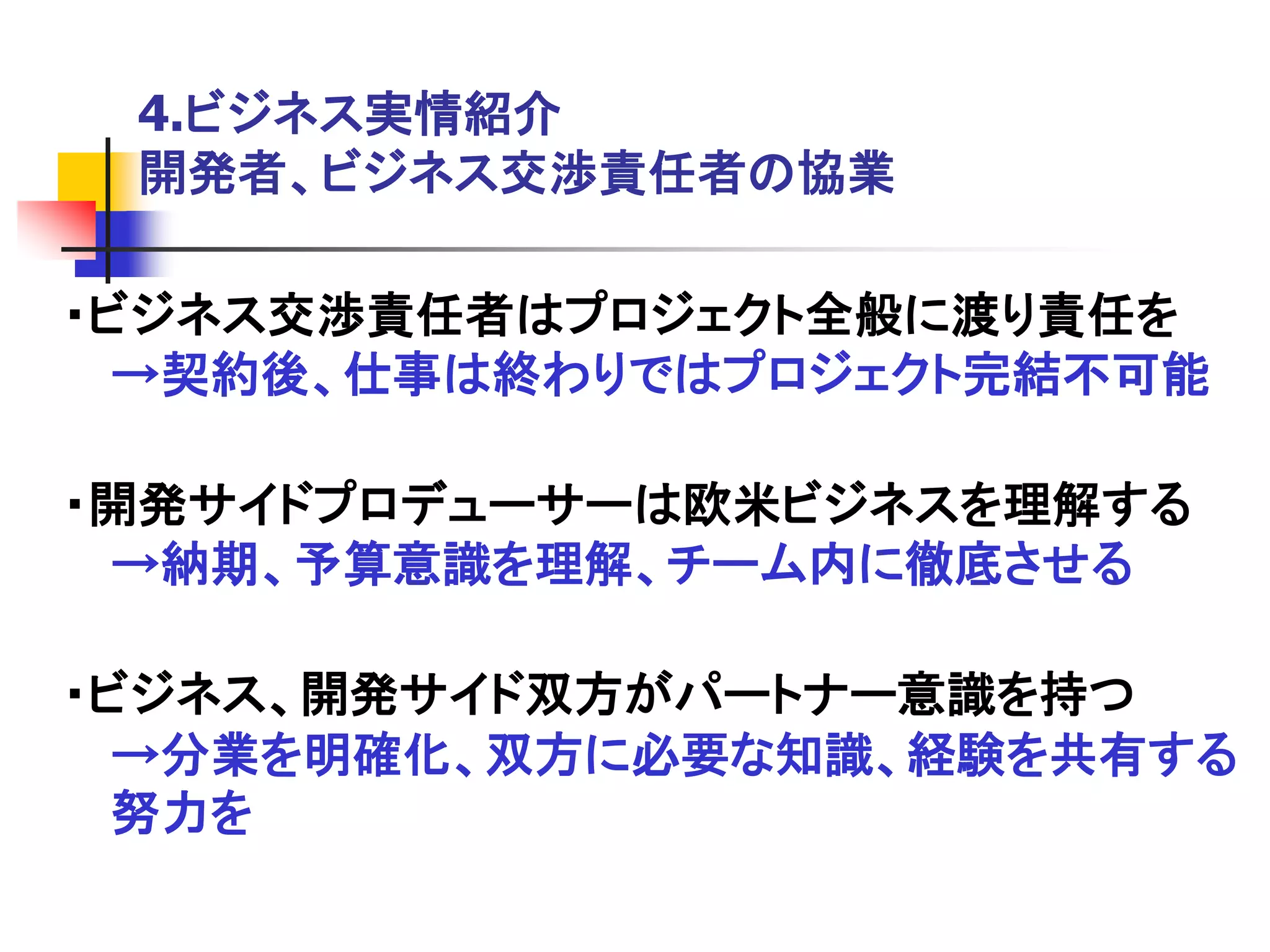 4.ビジネス実情紹介
 開発者、ビジネス交渉責任者の協業

・ビジネス交渉責任者はプロジェクト全般に渡り責任を
  →契約後、仕事は終わりではプロジェクト完結不可能

・開発サイドプロデューサーは欧米ビジネスを理解する
 →納期、予算意識を理解、チーム内に徹底させる

・ビジネス、開発サイド双方がパートナー意識を持つ
  →分業を明確化、双方に必要な知識、経験を共有する
  努力を
 