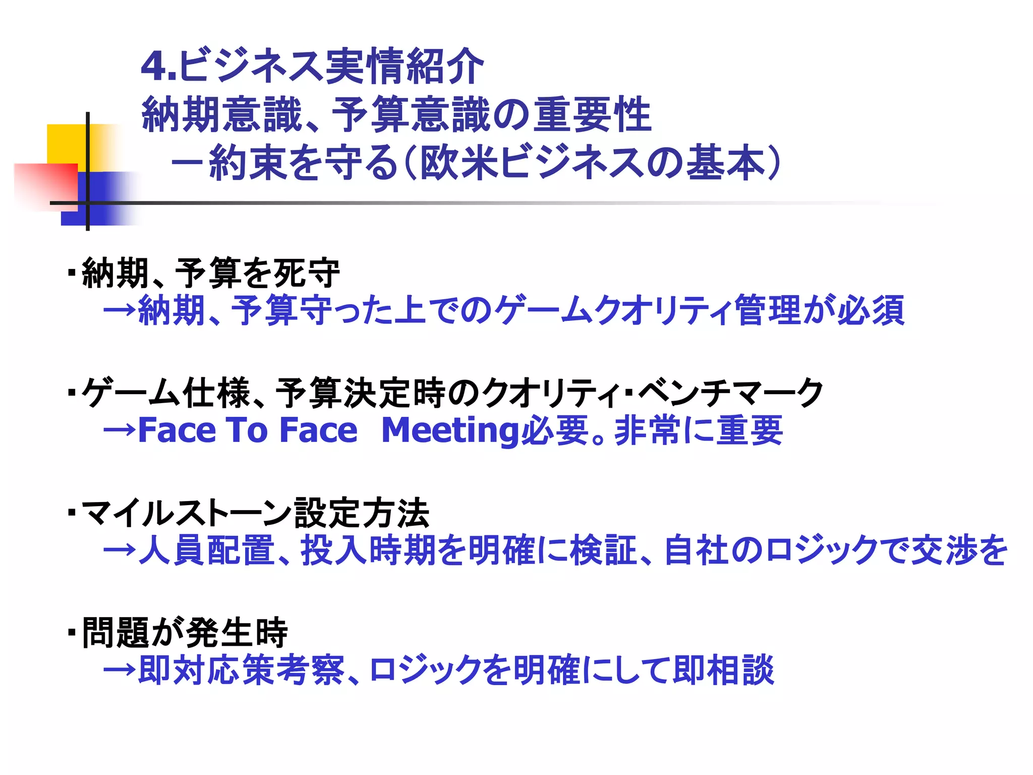 4.ビジネス実情紹介
   納期意識、予算意識の重要性
    －約束を守る＇欧米ビジネスの基本（

・納期、予算を死守
  →納期、予算守った上でのゲームクオリティ管理が必須

・ゲーム仕様、予算決定時のクオリティ・ベンチマーク
  →Face To Face Meeting必要。非常に重要

・マイルストーン設定方法
  →人員配置、投入時期を明確に検証、自社のロジックで交渉を

・問題が発生時
  →即対応策考察、ロジックを明確にして即相談
 