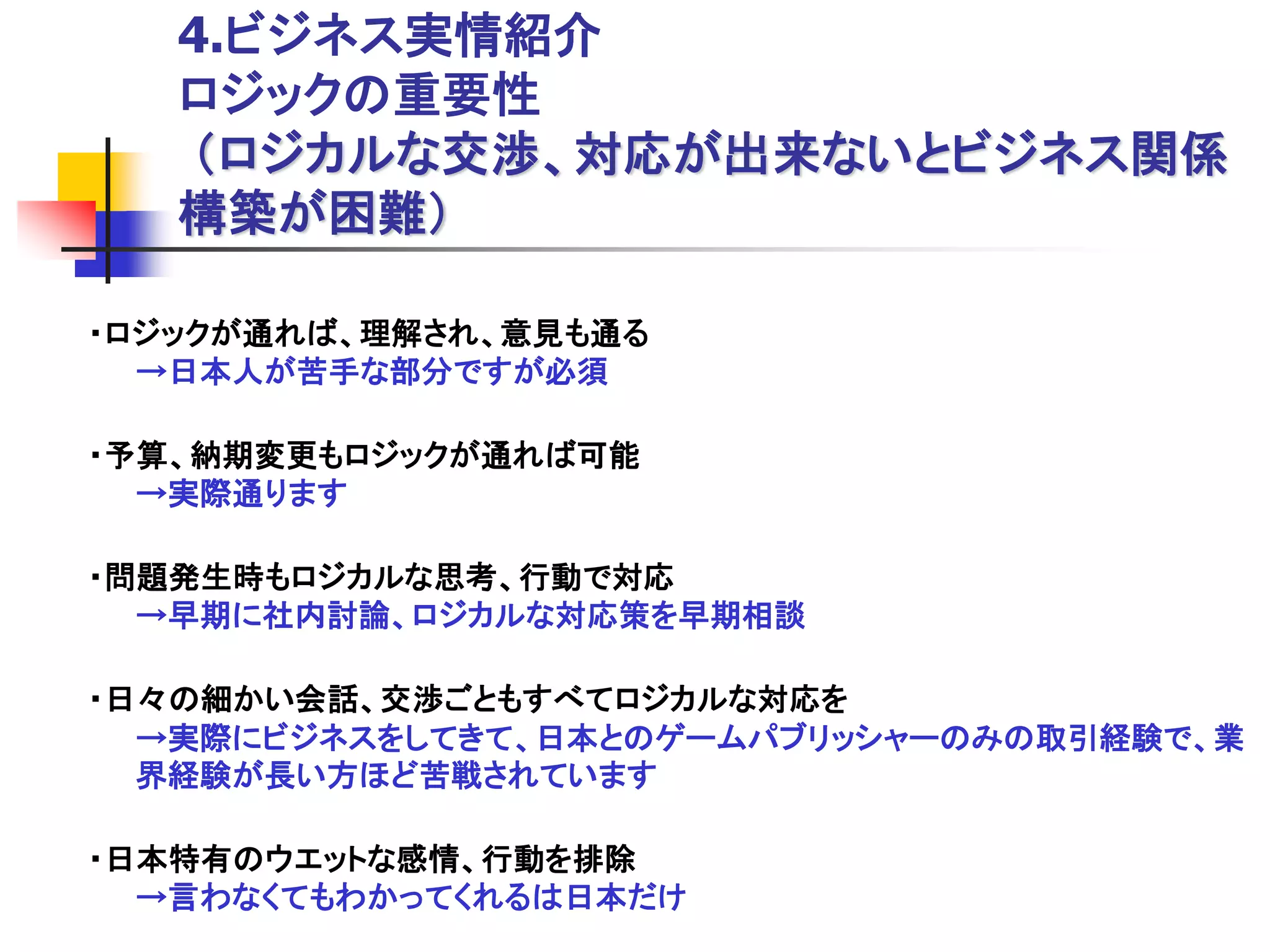 4.ビジネス実情紹介
   ロジックの重要性
   ＇ロジカルな交渉、対応が出来ないとビジネス関係
   構築が困難（

・ロジックが通れば、理解され、意見も通る
  →日本人が苦手な部分ですが必須

・予算、納期変更もロジックが通れば可能
  →実際通ります

・問題発生時もロジカルな思考、行動で対応
  →早期に社内討論、ロジカルな対応策を早期相談

・日々の細かい会話、交渉ごともすべてロジカルな対応を
  →実際にビジネスをしてきて、日本とのゲームパブリッシャーのみの取引経験で、業
  界経験が長い方ほど苦戦されています

・日本特有のウエットな感情、行動を排除
  →言わなくてもわかってくれるは日本だけ
 