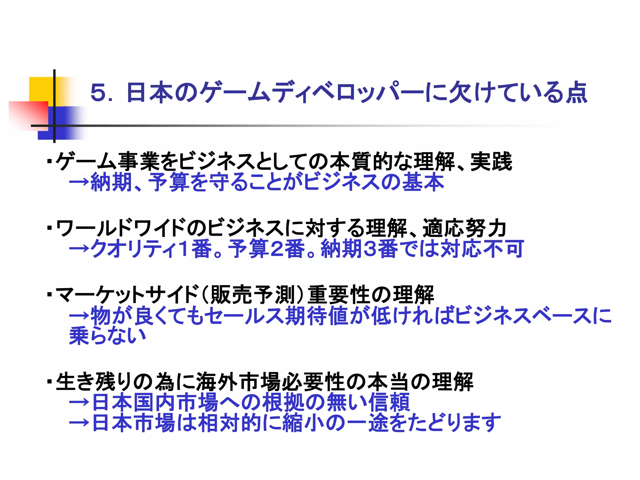 ５．日本のゲームディベロッパーに欠けている点

・ゲーム事業をビジネスとしての本質的な理解、実践
  →納期、予算を守ることがビジネスの基本

・ワールドワイドのビジネスに対する理解、適応努力
  →クオリティ１番。予算２番。納期３番では対応不可

・マーケットサイド＇販売予測（重要性の理解
  →物が良くてもセールス期待値が低ければビジネスベースに
  乗らない

・生き残りの為に海外市場必要性の本当の理解
  →日本国内市場への根拠の無い信頼
  →日本市場は相対的に縮小の一途をたどります
 