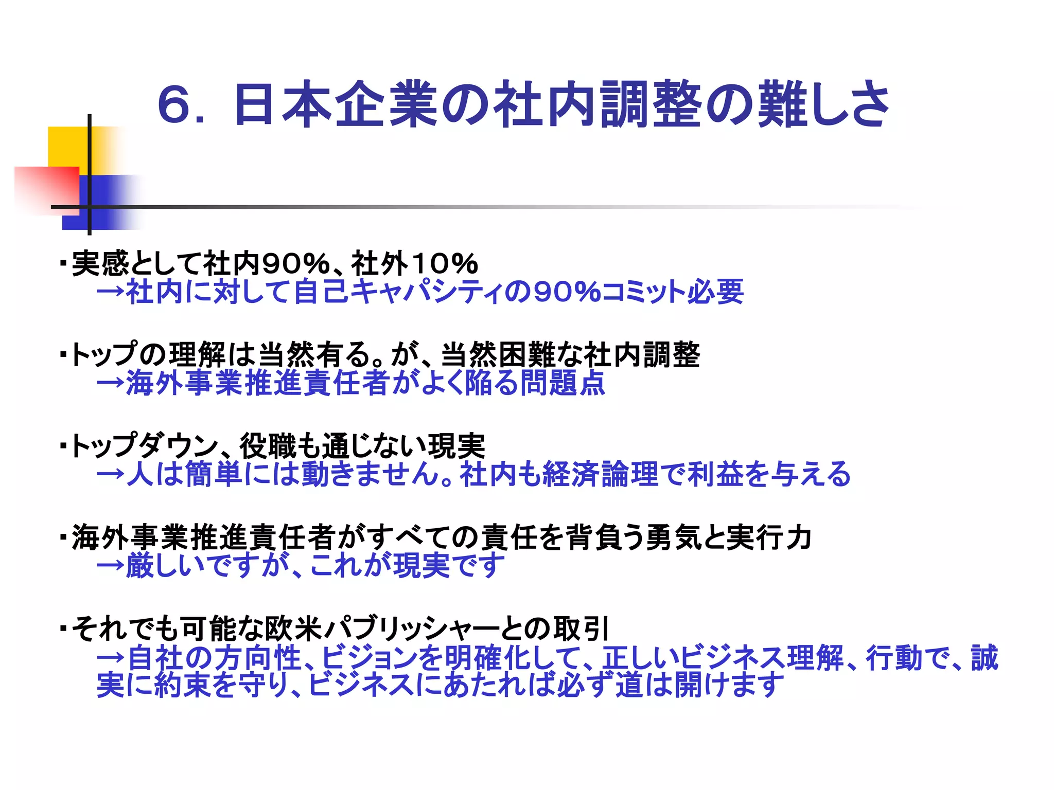 ６．日本企業の社内調整の難しさ

・実感として社内９０％、社外１０％
  →社内に対して自己キャパシティの９０％コミット必要

・トップの理解は当然有る。が、当然困難な社内調整
  →海外事業推進責任者がよく陥る問題点

・トップダウン、役職も通じない現実
  →人は簡単には動きません。社内も経済論理で利益を与える

・海外事業推進責任者がすべての責任を背負う勇気と実行力
  →厳しいですが、これが現実です

・それでも可能な欧米パブリッシャーとの取引
  →自社の方向性、ビジョンを明確化して、正しいビジネス理解、行動で、誠
  実に約束を守り、ビジネスにあたれば必ず道は開けます
 