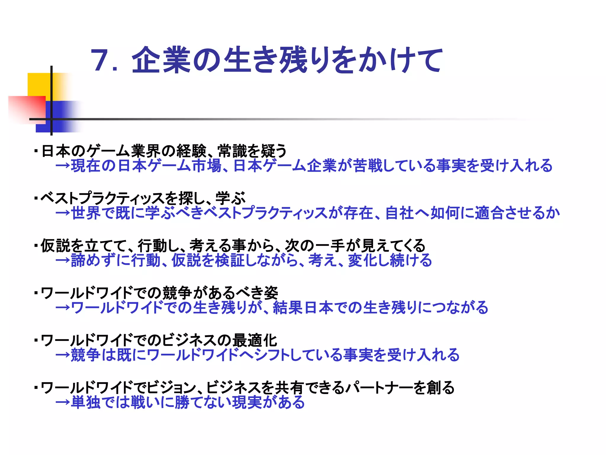 ７．企業の生き残りをかけて

・日本のゲーム業界の経験、常識を疑う
  →現在の日本ゲーム市場、日本ゲーム企業が苦戦している事実を受け入れる

・ベストプラクティッスを探し、学ぶ
  →世界で既に学ぶべきベストプラクティッスが存在、自社へ如何に適合させるか

・仮説を立てて、行動し、考える事から、次の一手が見えてくる
  →諦めずに行動、仮説を検証しながら、考え、変化し続ける

・ワールドワイドでの競争があるべき姿
  →ワールドワイドでの生き残りが、結果日本での生き残りにつながる

・ワールドワイドでのビジネスの最適化
  →競争は既にワールドワイドへシフトしている事実を受け入れる

・ワールドワイドでビジョン、ビジネスを共有できるパートナーを創る
  →単独では戦いに勝てない現実がある
 