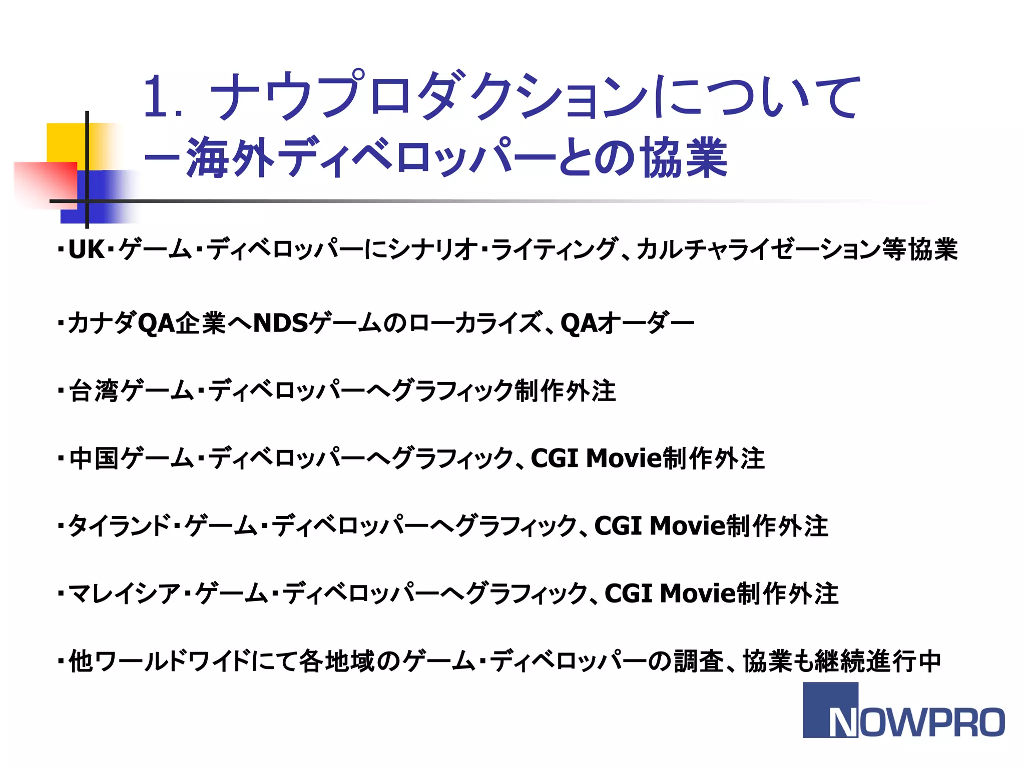 1．ナウプロダクションについて
    －海外ディベロッパーとの協業
・UK・ゲーム・ディベロッパーにシナリオ・ライティング、カルチャライゼーション等協業

・カナダQA企業へNDSゲームのローカライズ、QAオーダー

・台湾ゲーム・ディベロッパーへグラフィック制作外注

・中国ゲーム・ディベロッパーへグラフィック、CGI Movie制作外注

・タイランド・ゲーム・ディベロッパーへグラフィック、CGI Movie制作外注

・マレイシア・ゲーム・ディベロッパーへグラフィック、CGI Movie制作外注

・他ワールドワイドにて各地域のゲーム・ディベロッパーの調査、協業も継続進行中
 