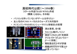 高校時代以前（～1994春）
      ツクール作品「RAID WIND」作成
        （開発：じるるん、その他）
• パソコンは持っていないがゲームは作りたい
• 友人宅のPC9801＋バカスカウォーズで共同製作
• PCエンジンやMDのコンシューマSTG(移植含)の影響
                 • 演出重視、全9面
                 • ライバル機がしつこい
                 • 雑誌「LOGIN」の「未確認
                   クリエイターズ」というコー
                   ナーに投稿
                 • 敵配置のテンポが評価
                 • 掲載されただけで賞とか
                               10
                   は貰っていない
 