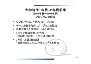 大学時代１年目~２年目前半
          （1994年春～1995年秋）
             プログラムの勉強
• ついにパソコンを購入(FM TOWNS)
• ゲームを作るためにプログラムを勉強
• 最初に覚えた言語は　F-BASIC386
• 1年で小物の習作4本作成
  ・2分間STGとか、そういった類の物
• 2年目にC言語を勉強
  ・習作でまたしても2分間STGを１本作成




                            11
 