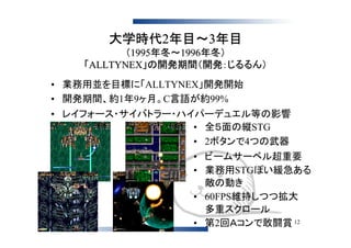 大学時代2年目～3年目
           （1995年冬～1996年冬）
    「ALLTYNEX」の開発期間（開発：じるるん）
• 業務用並を目標に「ALLTYNEX」開発開始
• 開発期間、約1年9ヶ月。C言語が約99%
• レイフォース・サイバトラー・ハイパーデュエル等の影響
                  • 全５面の縦STG
                  • 2ボタンで4つの武器
                  • ビームサーベル超重要
                  • 業務用STGぽい緩急ある
                    敵の動き
                  • 60FPS維持しつつ拡大
                    多重スクロール
                  • 第2回Ａコンで敢闘賞 12
 