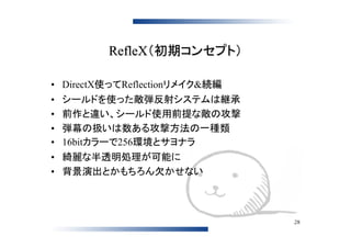 RefleX（初期コンセプト）

• DirectX使ってReflectionリメイク&続編
•   シールドを使った敵弾反射システムは継承
•   前作と違い、シールド使用前提な敵の攻撃
•   弾幕の扱いは数ある攻撃方法の一種類
•   16bitカラーで256環境とサヨナラ
• 綺麗な半透明処理が可能に
• 背景演出とかもちろん欠かせない



                                28
 