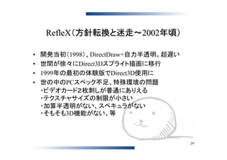 RefleX（方針転換と迷走～2002年頃）

•   開発当初（1998）、DirectDraw+自力半透明。超遅い
•   世間が徐々にDirect3Dスプライト描画に移行
•   1999年の最初の体験版でDirect3D使用に
•   世の中のPCスペック不足、特殊環境の問題
    ・ビデオカード２枚刺しが普通にありえる
    ・テクスチャサイズの制限が小さい
    ・加算半透明がない、スペキュラがない
    ・そもそも3D機能がない、等



                                      29
 