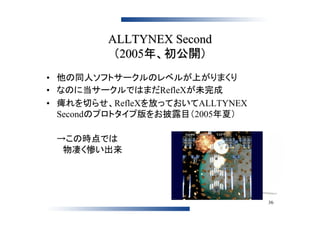 ALLTYNEX Second
          （2005年、初公開）
• 他の同人ソフトサークルのレベルが上がりまくり
• なのに当サークルではまだRefleXが未完成
• 痺れを切らせ、RefleXを放っておいてALLTYNEX
  Secondのプロトタイプ版をお披露目（2005年夏）

 →この時点では
 　物凄く惨い出来




                                 36
 