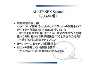 ALLTYNEX Second
           （2006年頃）
• 内部処理の作り直し
  ・3Dについて無知だったため、オブジェクトの回転をＸＹＺ
  のオイラー角指定でMATRIX合成していた
  ・逆行列を自分で計算していたが、合成のタイミングを間
  違っており、板ポリで親子関係をつくると明後日の方向に
  　→思ったように制御できていない
• ヨー、ロール、ピッチでの回転指定
• D3DXの用意している関数を使用
  →やっとまともに任意軸回転できるように


                             37
 