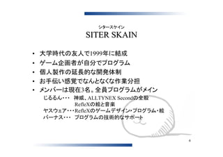 シタースケイン

               SITER SKAIN

• 大学時代の友人で1999年に結成
•   ゲーム企画者が自分でプログラム
•   個人製作の延長的な開発体制
•   お手伝い感覚でなんとなくな作業分担
•   メンバーは現在3名。全員プログラムがメイン
    　じるるん・・・　神威、ALLTYNEX Secondの全般
    　　　　　　　　　　RefleXの絵と音楽
    　ヤスウェア・・・RefleXのゲームデザイン・プログラム・絵
    　バーナス・・・　プログラムの技術的なサポート



                                      4
 