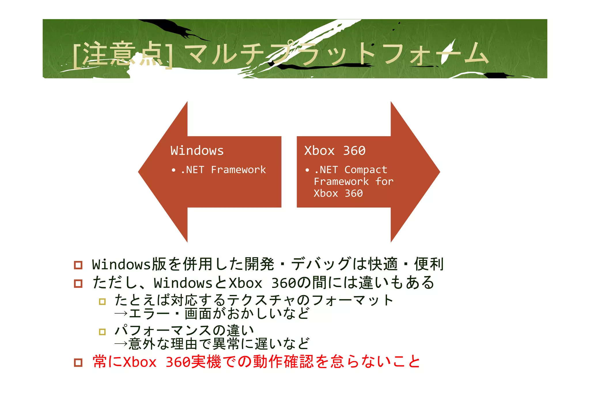 Windows            Xbox 360
      • .NET Framework   • .NET Compact 
                           Framework for 
                           Xbox 360




Windows版を併用した開発・デバッグは快適・便利
ただし、WindowsとXbox 360の間には違いもある
 たとえば対応するテクスチャのフォ マット
 たとえば対応するテクスチャのフォーマット
 →エラー・画面がおかしいなど
 パフォーマンスの違い
 →意外な理由で異常に遅いなど
常にXbox 360実機での動作確認を怠らないこと
 